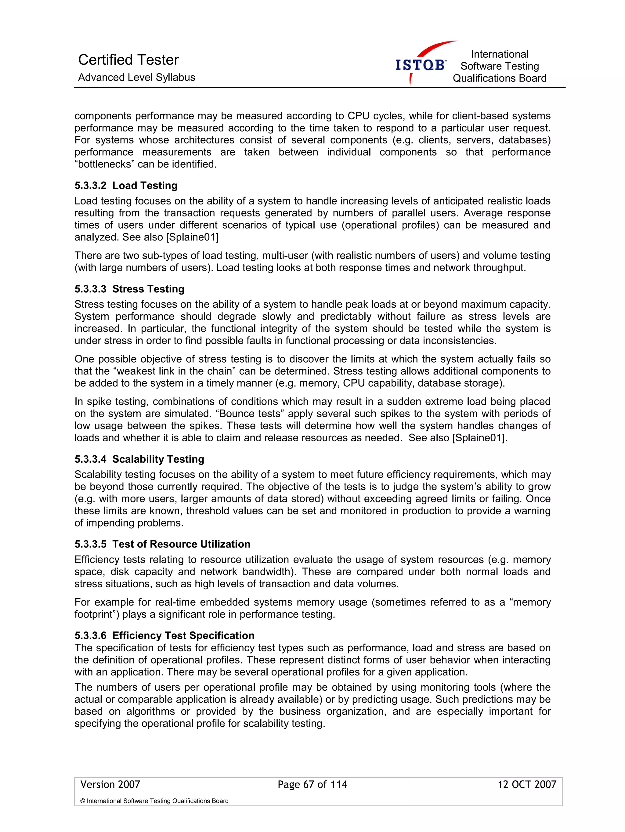 International
Certified Tester                                                                     Software Testing
Advanced Level Syllabus                                                             Qualifications Board


components performance may be measured according to CPU cycles, while for client-based systems
performance may be measured according to the time taken to respond to a particular user request.
For systems whose architectures consist of several components (e.g. clients, servers, databases)
performance measurements are taken between individual components so that performance
“bottlenecks” can be identified.

5.3.3.2 Load Testing
Load testing focuses on the ability of a system to handle increasing levels of anticipated realistic loads
resulting from the transaction requests generated by numbers of parallel users. Average response
times of users under different scenarios of typical use (operational profiles) can be measured and
analyzed. See also [Splaine01]
There are two sub-types of load testing, multi-user (with realistic numbers of users) and volume testing
(with large numbers of users). Load testing looks at both response times and network throughput.

5.3.3.3 Stress Testing
Stress testing focuses on the ability of a system to handle peak loads at or beyond maximum capacity.
System performance should degrade slowly and predictably without failure as stress levels are
increased. In particular, the functional integrity of the system should be tested while the system is
under stress in order to find possible faults in functional processing or data inconsistencies.
One possible objective of stress testing is to discover the limits at which the system actually fails so
that the “weakest link in the chain” can be determined. Stress testing allows additional components to
be added to the system in a timely manner (e.g. memory, CPU capability, database storage).
In spike testing, combinations of conditions which may result in a sudden extreme load being placed
on the system are simulated. “Bounce tests” apply several such spikes to the system with periods of
low usage between the spikes. These tests will determine how well the system handles changes of
loads and whether it is able to claim and release resources as needed. See also [Splaine01].

5.3.3.4 Scalability Testing
Scalability testing focuses on the ability of a system to meet future efficiency requirements, which may
be beyond those currently required. The objective of the tests is to judge the system’s ability to grow
(e.g. with more users, larger amounts of data stored) without exceeding agreed limits or failing. Once
these limits are known, threshold values can be set and monitored in production to provide a warning
of impending problems.

5.3.3.5 Test of Resource Utilization
Efficiency tests relating to resource utilization evaluate the usage of system resources (e.g. memory
space, disk capacity and network bandwidth). These are compared under both normal loads and
stress situations, such as high levels of transaction and data volumes.
For example for real-time embedded systems memory usage (sometimes referred to as a “memory
footprint”) plays a significant role in performance testing.

5.3.3.6 Efficiency Test Specification
The specification of tests for efficiency test types such as performance, load and stress are based on
the definition of operational profiles. These represent distinct forms of user behavior when interacting
with an application. There may be several operational profiles for a given application.
The numbers of users per operational profile may be obtained by using monitoring tools (where the
actual or comparable application is already available) or by predicting usage. Such predictions may be
based on algorithms or provided by the business organization, and are especially important for
specifying the operational profile for scalability testing.




 Version 2007                                            Page 67 of 114                       12 OCT 2007
 © International Software Testing Qualifications Board
 
