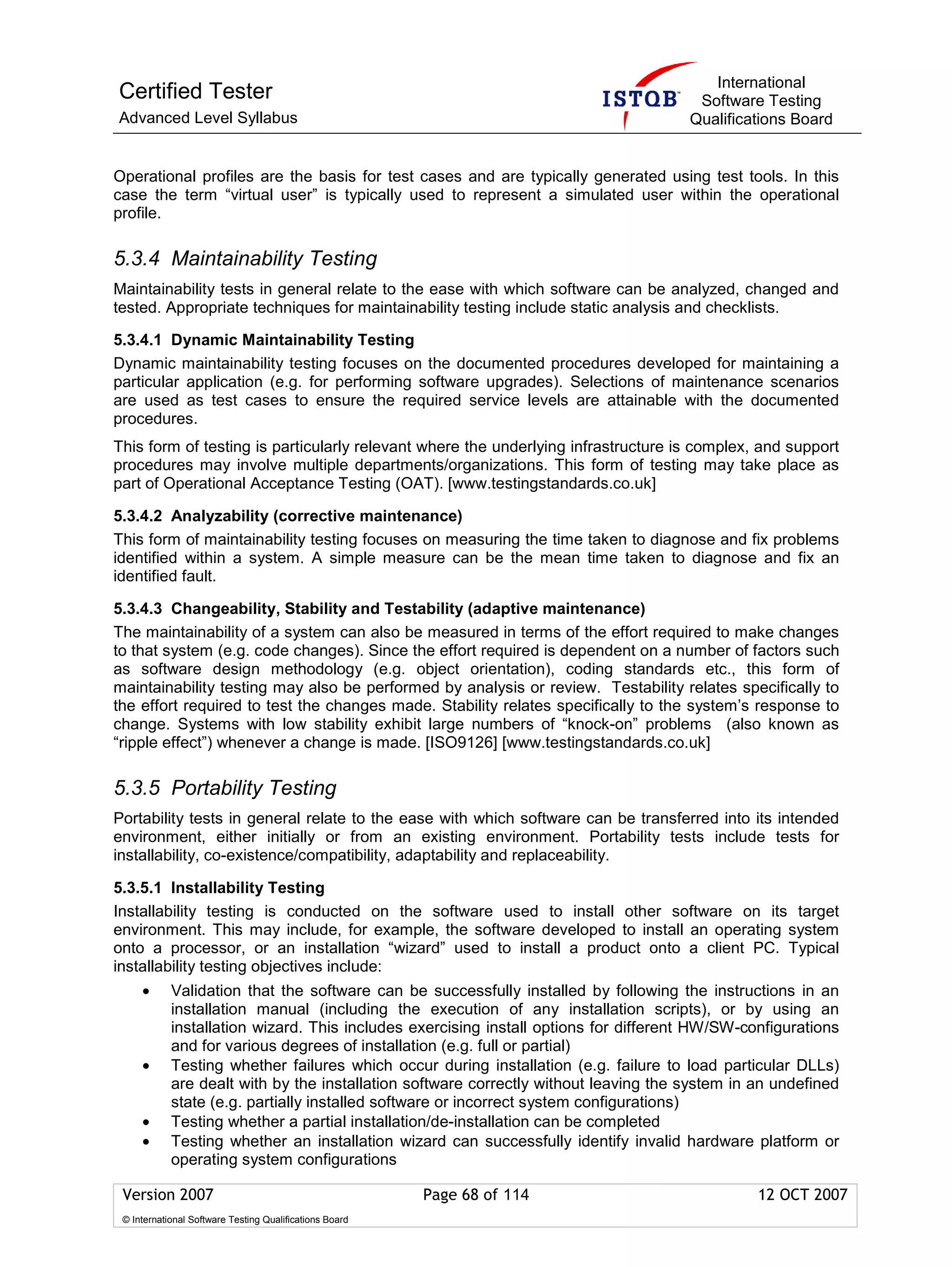 International
Certified Tester                                                                       Software Testing
Advanced Level Syllabus                                                               Qualifications Board


Operational profiles are the basis for test cases and are typically generated using test tools. In this
case the term “virtual user” is typically used to represent a simulated user within the operational
profile.

5.3.4 Maintainability Testing
Maintainability tests in general relate to the ease with which software can be analyzed, changed and
tested. Appropriate techniques for maintainability testing include static analysis and checklists.

5.3.4.1 Dynamic Maintainability Testing
Dynamic maintainability testing focuses on the documented procedures developed for maintaining a
particular application (e.g. for performing software upgrades). Selections of maintenance scenarios
are used as test cases to ensure the required service levels are attainable with the documented
procedures.
This form of testing is particularly relevant where the underlying infrastructure is complex, and support
procedures may involve multiple departments/organizations. This form of testing may take place as
part of Operational Acceptance Testing (OAT). [www.testingstandards.co.uk]

5.3.4.2 Analyzability (corrective maintenance)
This form of maintainability testing focuses on measuring the time taken to diagnose and fix problems
identified within a system. A simple measure can be the mean time taken to diagnose and fix an
identified fault.

5.3.4.3 Changeability, Stability and Testability (adaptive maintenance)
The maintainability of a system can also be measured in terms of the effort required to make changes
to that system (e.g. code changes). Since the effort required is dependent on a number of factors such
as software design methodology (e.g. object orientation), coding standards etc., this form of
maintainability testing may also be performed by analysis or review. Testability relates specifically to
the effort required to test the changes made. Stability relates specifically to the system’s response to
change. Systems with low stability exhibit large numbers of “knock-on” problems (also known as
“ripple effect”) whenever a change is made. [ISO9126] [www.testingstandards.co.uk]

5.3.5 Portability Testing
Portability tests in general relate to the ease with which software can be transferred into its intended
environment, either initially or from an existing environment. Portability tests include tests for
installability, co-existence/compatibility, adaptability and replaceability.

5.3.5.1 Installability Testing
Installability testing is conducted on the software used to install other software on its target
environment. This may include, for example, the software developed to install an operating system
onto a processor, or an installation “wizard” used to install a product onto a client PC. Typical
installability testing objectives include:
     •      Validation that the software can be successfully installed by following the instructions in an
            installation manual (including the execution of any installation scripts), or by using an
            installation wizard. This includes exercising install options for different HW/SW-configurations
            and for various degrees of installation (e.g. full or partial)
     •      Testing whether failures which occur during installation (e.g. failure to load particular DLLs)
            are dealt with by the installation software correctly without leaving the system in an undefined
            state (e.g. partially installed software or incorrect system configurations)
     •      Testing whether a partial installation/de-installation can be completed
     •      Testing whether an installation wizard can successfully identify invalid hardware platform or
            operating system configurations

 Version 2007                                            Page 68 of 114                         12 OCT 2007
 © International Software Testing Qualifications Board
 
