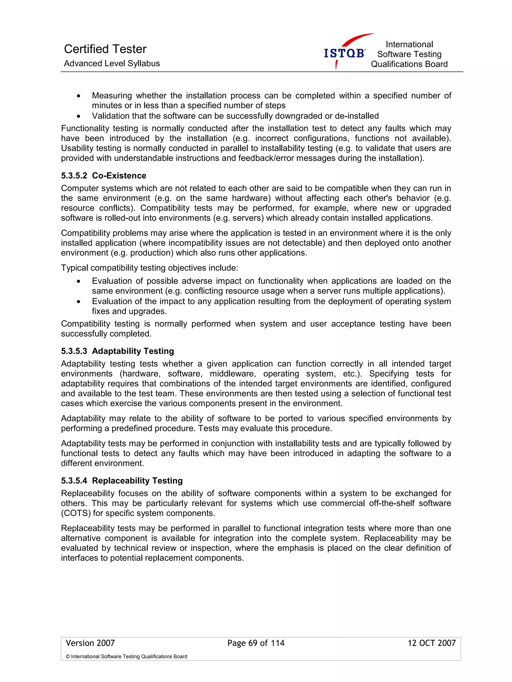 International
Certified Tester                                                                        Software Testing
Advanced Level Syllabus                                                                Qualifications Board


     •   Measuring whether the installation process can be completed within a specified number of
         minutes or in less than a specified number of steps
    • Validation that the software can be successfully downgraded or de-installed
Functionality testing is normally conducted after the installation test to detect any faults which may
have been introduced by the installation (e.g. incorrect configurations, functions not available).
Usability testing is normally conducted in parallel to installability testing (e.g. to validate that users are
provided with understandable instructions and feedback/error messages during the installation).

5.3.5.2 Co-Existence
Computer systems which are not related to each other are said to be compatible when they can run in
the same environment (e.g. on the same hardware) without affecting each other's behavior (e.g.
resource conflicts). Compatibility tests may be performed, for example, where new or upgraded
software is rolled-out into environments (e.g. servers) which already contain installed applications.
Compatibility problems may arise where the application is tested in an environment where it is the only
installed application (where incompatibility issues are not detectable) and then deployed onto another
environment (e.g. production) which also runs other applications.
Typical compatibility testing objectives include:
     • Evaluation of possible adverse impact on functionality when applications are loaded on the
       same environment (e.g. conflicting resource usage when a server runs multiple applications).
   • Evaluation of the impact to any application resulting from the deployment of operating system
       fixes and upgrades.
Compatibility testing is normally performed when system and user acceptance testing have been
successfully completed.

5.3.5.3 Adaptability Testing
Adaptability testing tests whether a given application can function correctly in all intended target
environments (hardware, software, middleware, operating system, etc.). Specifying tests for
adaptability requires that combinations of the intended target environments are identified, configured
and available to the test team. These environments are then tested using a selection of functional test
cases which exercise the various components present in the environment.
Adaptability may relate to the ability of software to be ported to various specified environments by
performing a predefined procedure. Tests may evaluate this procedure.
Adaptability tests may be performed in conjunction with installability tests and are typically followed by
functional tests to detect any faults which may have been introduced in adapting the software to a
different environment.

5.3.5.4 Replaceability Testing
Replaceability focuses on the ability of software components within a system to be exchanged for
others. This may be particularly relevant for systems which use commercial off-the-shelf software
(COTS) for specific system components.
Replaceability tests may be performed in parallel to functional integration tests where more than one
alternative component is available for integration into the complete system. Replaceability may be
evaluated by technical review or inspection, where the emphasis is placed on the clear definition of
interfaces to potential replacement components.




 Version 2007                                            Page 69 of 114                          12 OCT 2007
 © International Software Testing Qualifications Board
 
