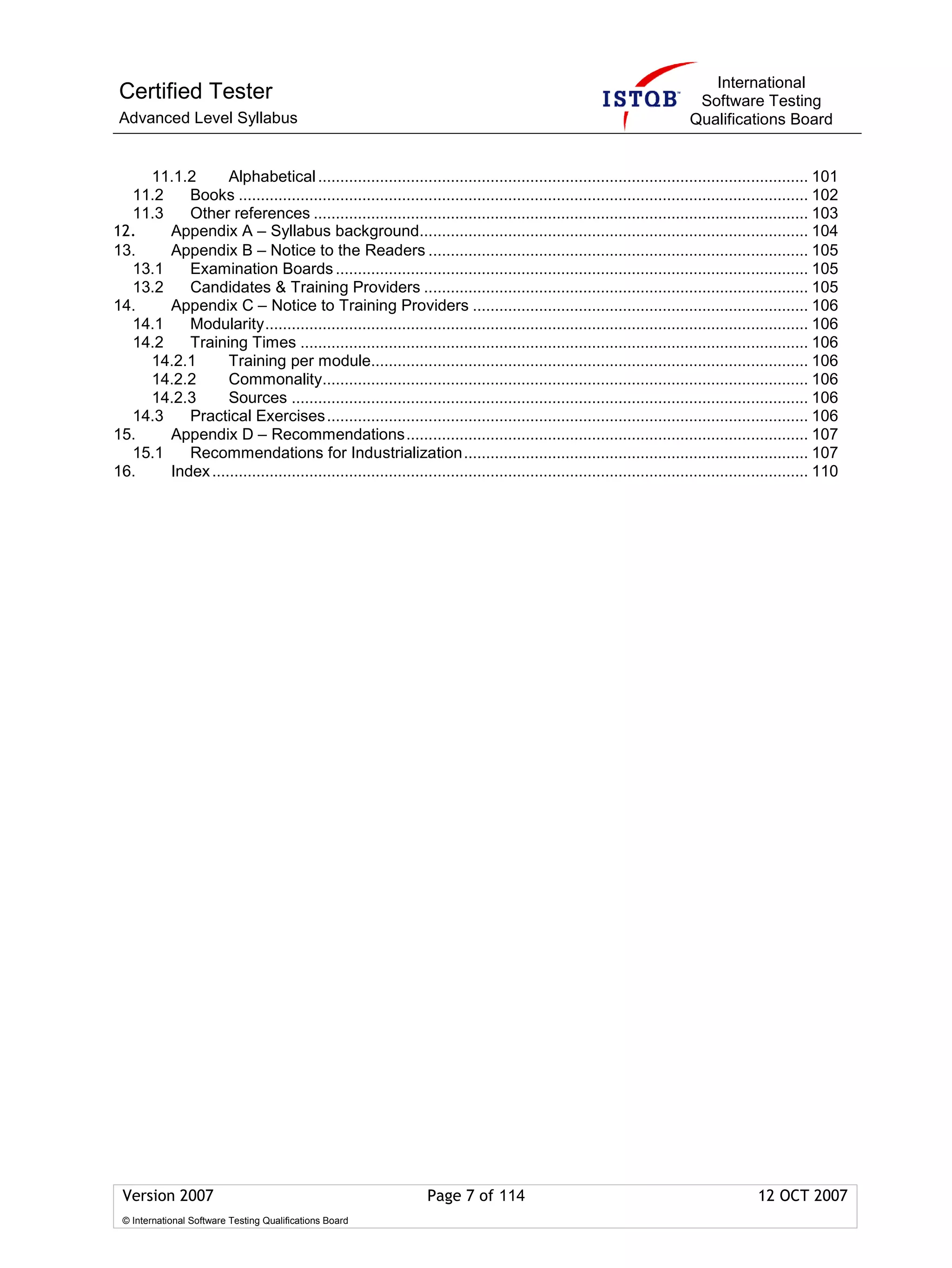 International
 Certified Tester                                                                                                        Software Testing
 Advanced Level Syllabus                                                                                                Qualifications Board


    11.1.2       Alphabetical ............................................................................................................... 101
  11.2    Books ................................................................................................................................. 102
  11.3    Other references ................................................................................................................ 103
12.    Appendix A – Syllabus background........................................................................................ 104
13.    Appendix B – Notice to the Readers ...................................................................................... 105
  13.1    Examination Boards ........................................................................................................... 105
  13.2    Candidates & Training Providers ....................................................................................... 105
14.    Appendix C – Notice to Training Providers ............................................................................ 106
  14.1    Modularity........................................................................................................................... 106
  14.2    Training Times ................................................................................................................... 106
    14.2.1       Training per module................................................................................................... 106
    14.2.2       Commonality.............................................................................................................. 106
    14.2.3       Sources ..................................................................................................................... 106
  14.3    Practical Exercises ............................................................................................................. 106
15.    Appendix D – Recommendations........................................................................................... 107
  15.1    Recommendations for Industrialization.............................................................................. 107
16.    Index ....................................................................................................................................... 110




 Version 2007                                                    Page 7 of 114                                                         12 OCT 2007
 © International Software Testing Qualifications Board
 