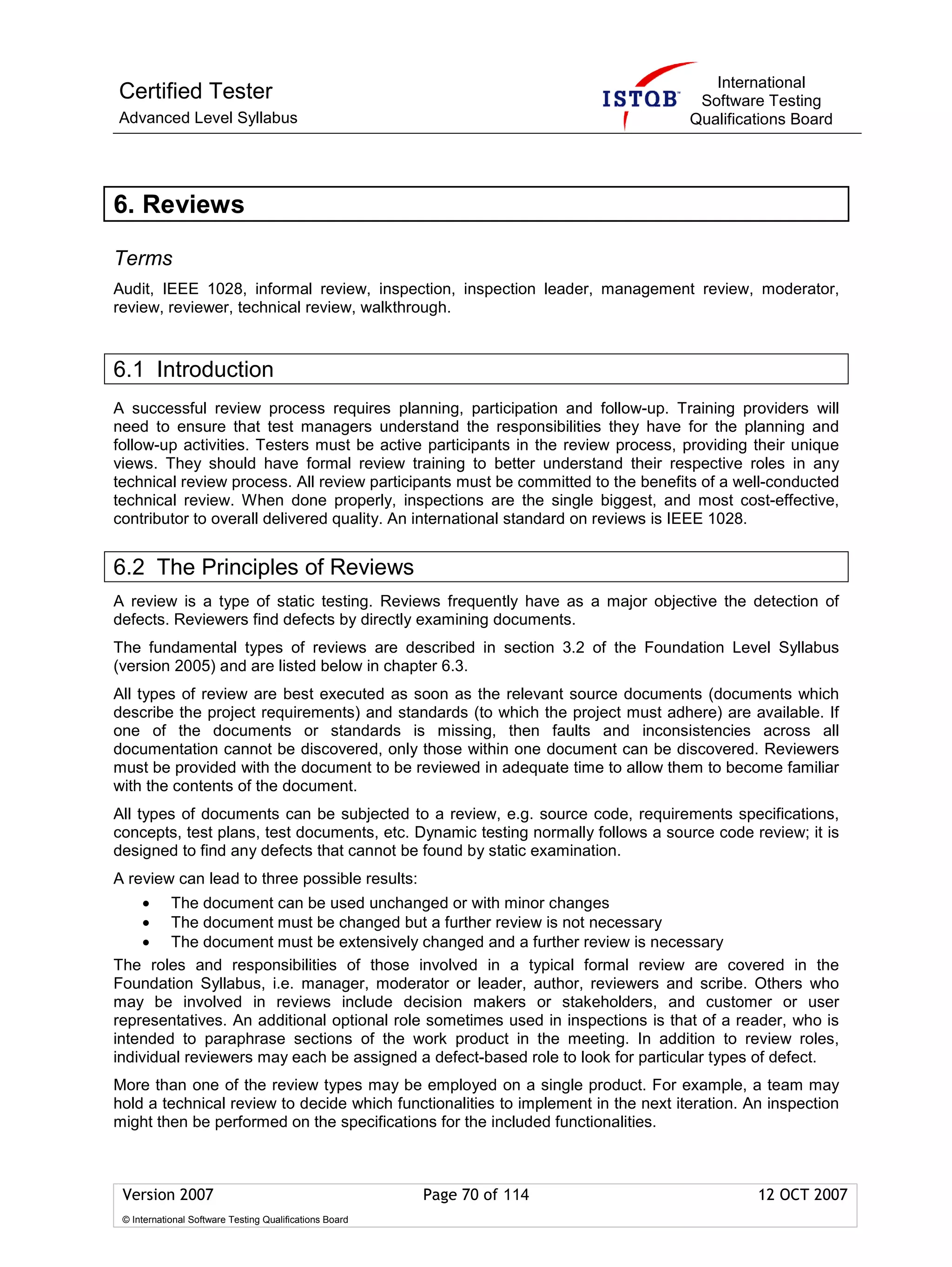 International
Certified Tester                                                                    Software Testing
Advanced Level Syllabus                                                            Qualifications Board




6. Reviews

Terms
Audit, IEEE 1028, informal review, inspection, inspection leader, management review, moderator,
review, reviewer, technical review, walkthrough.



6.1 Introduction
A successful review process requires planning, participation and follow-up. Training providers will
need to ensure that test managers understand the responsibilities they have for the planning and
follow-up activities. Testers must be active participants in the review process, providing their unique
views. They should have formal review training to better understand their respective roles in any
technical review process. All review participants must be committed to the benefits of a well-conducted
technical review. When done properly, inspections are the single biggest, and most cost-effective,
contributor to overall delivered quality. An international standard on reviews is IEEE 1028.


6.2 The Principles of Reviews
A review is a type of static testing. Reviews frequently have as a major objective the detection of
defects. Reviewers find defects by directly examining documents.
The fundamental types of reviews are described in section 3.2 of the Foundation Level Syllabus
(version 2005) and are listed below in chapter 6.3.
All types of review are best executed as soon as the relevant source documents (documents which
describe the project requirements) and standards (to which the project must adhere) are available. If
one of the documents or standards is missing, then faults and inconsistencies across all
documentation cannot be discovered, only those within one document can be discovered. Reviewers
must be provided with the document to be reviewed in adequate time to allow them to become familiar
with the contents of the document.
All types of documents can be subjected to a review, e.g. source code, requirements specifications,
concepts, test plans, test documents, etc. Dynamic testing normally follows a source code review; it is
designed to find any defects that cannot be found by static examination.
A review can lead to three possible results:
     •  The document can be used unchanged or with minor changes
     •  The document must be changed but a further review is not necessary
     •  The document must be extensively changed and a further review is necessary
The roles and responsibilities of those involved in a typical formal review are covered in the
Foundation Syllabus, i.e. manager, moderator or leader, author, reviewers and scribe. Others who
may be involved in reviews include decision makers or stakeholders, and customer or user
representatives. An additional optional role sometimes used in inspections is that of a reader, who is
intended to paraphrase sections of the work product in the meeting. In addition to review roles,
individual reviewers may each be assigned a defect-based role to look for particular types of defect.
More than one of the review types may be employed on a single product. For example, a team may
hold a technical review to decide which functionalities to implement in the next iteration. An inspection
might then be performed on the specifications for the included functionalities.



 Version 2007                                            Page 70 of 114                      12 OCT 2007
 © International Software Testing Qualifications Board
 