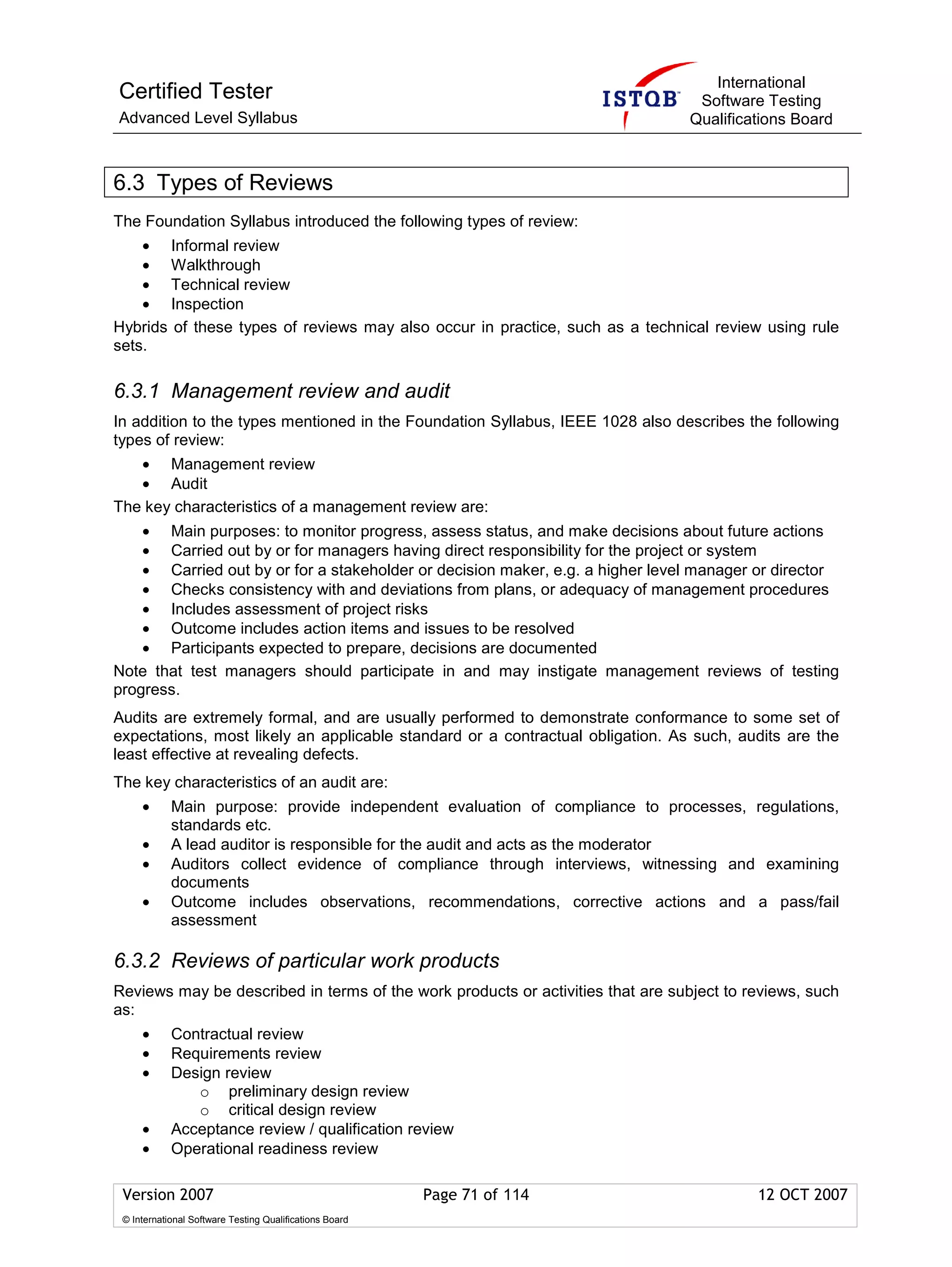 International
Certified Tester                                                                  Software Testing
Advanced Level Syllabus                                                          Qualifications Board



6.3 Types of Reviews
The Foundation Syllabus introduced the following types of review:
    • Informal review
    • Walkthrough
    • Technical review
    • Inspection
Hybrids of these types of reviews may also occur in practice, such as a technical review using rule
sets.

6.3.1 Management review and audit
In addition to the types mentioned in the Foundation Syllabus, IEEE 1028 also describes the following
types of review:
   • Management review
   • Audit
The key characteristics of a management review are:
    • Main purposes: to monitor progress, assess status, and make decisions about future actions
    • Carried out by or for managers having direct responsibility for the project or system
    • Carried out by or for a stakeholder or decision maker, e.g. a higher level manager or director
    • Checks consistency with and deviations from plans, or adequacy of management procedures
    • Includes assessment of project risks
    • Outcome includes action items and issues to be resolved
    • Participants expected to prepare, decisions are documented
Note that test managers should participate in and may instigate management reviews of testing
progress.
Audits are extremely formal, and are usually performed to demonstrate conformance to some set of
expectations, most likely an applicable standard or a contractual obligation. As such, audits are the
least effective at revealing defects.
The key characteristics of an audit are:
     •      Main purpose: provide independent evaluation of compliance to processes, regulations,
            standards etc.
     •      A lead auditor is responsible for the audit and acts as the moderator
     •      Auditors collect evidence of compliance through interviews, witnessing and examining
            documents
     •      Outcome includes observations, recommendations, corrective actions and a pass/fail
            assessment

6.3.2 Reviews of particular work products
Reviews may be described in terms of the work products or activities that are subject to reviews, such
as:
     •      Contractual review
     •      Requirements review
     •      Design review
               o preliminary design review
               o critical design review
     •      Acceptance review / qualification review
     •      Operational readiness review

 Version 2007                                            Page 71 of 114                   12 OCT 2007
 © International Software Testing Qualifications Board
 