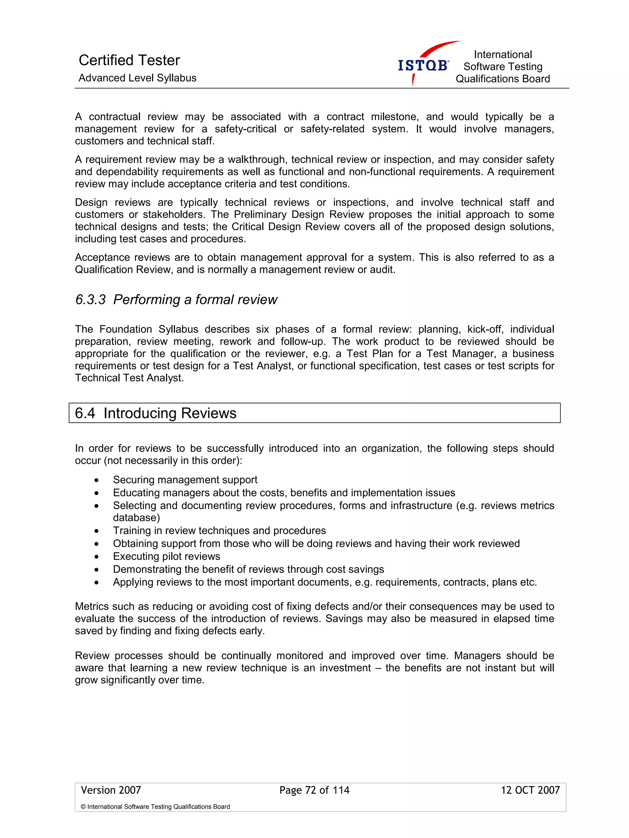 International
Certified Tester                                                                     Software Testing
Advanced Level Syllabus                                                             Qualifications Board


A contractual review may be associated with a contract milestone, and would typically be a
management review for a safety-critical or safety-related system. It would involve managers,
customers and technical staff.
A requirement review may be a walkthrough, technical review or inspection, and may consider safety
and dependability requirements as well as functional and non-functional requirements. A requirement
review may include acceptance criteria and test conditions.
Design reviews are typically technical reviews or inspections, and involve technical staff and
customers or stakeholders. The Preliminary Design Review proposes the initial approach to some
technical designs and tests; the Critical Design Review covers all of the proposed design solutions,
including test cases and procedures.
Acceptance reviews are to obtain management approval for a system. This is also referred to as a
Qualification Review, and is normally a management review or audit.

6.3.3 Performing a formal review

The Foundation Syllabus describes six phases of a formal review: planning, kick-off, individual
preparation, review meeting, rework and follow-up. The work product to be reviewed should be
appropriate for the qualification or the reviewer, e.g. a Test Plan for a Test Manager, a business
requirements or test design for a Test Analyst, or functional specification, test cases or test scripts for
Technical Test Analyst.


6.4 Introducing Reviews

In order for reviews to be successfully introduced into an organization, the following steps should
occur (not necessarily in this order):
     •      Securing management support
     •      Educating managers about the costs, benefits and implementation issues
     •      Selecting and documenting review procedures, forms and infrastructure (e.g. reviews metrics
            database)
     •      Training in review techniques and procedures
     •      Obtaining support from those who will be doing reviews and having their work reviewed
     •      Executing pilot reviews
     •      Demonstrating the benefit of reviews through cost savings
     •      Applying reviews to the most important documents, e.g. requirements, contracts, plans etc.

Metrics such as reducing or avoiding cost of fixing defects and/or their consequences may be used to
evaluate the success of the introduction of reviews. Savings may also be measured in elapsed time
saved by finding and fixing defects early.

Review processes should be continually monitored and improved over time. Managers should be
aware that learning a new review technique is an investment – the benefits are not instant but will
grow significantly over time.




 Version 2007                                            Page 72 of 114                        12 OCT 2007
 © International Software Testing Qualifications Board
 