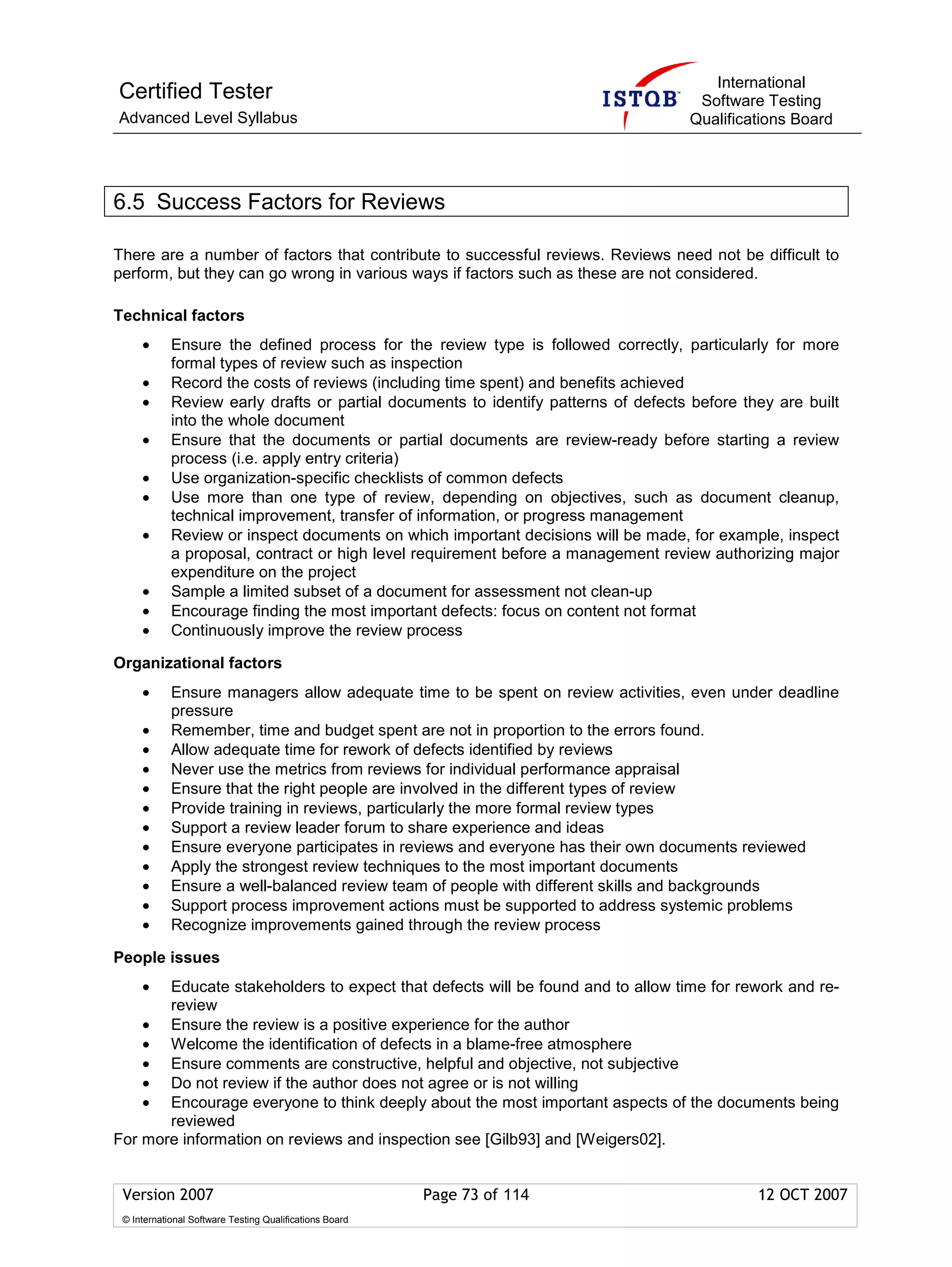 International
Certified Tester                                                                     Software Testing
Advanced Level Syllabus                                                             Qualifications Board




6.5 Success Factors for Reviews

There are a number of factors that contribute to successful reviews. Reviews need not be difficult to
perform, but they can go wrong in various ways if factors such as these are not considered.

Technical factors
     •      Ensure the defined process for the review type is followed correctly, particularly for more
            formal types of review such as inspection
     •      Record the costs of reviews (including time spent) and benefits achieved
     •      Review early drafts or partial documents to identify patterns of defects before they are built
            into the whole document
     •      Ensure that the documents or partial documents are review-ready before starting a review
            process (i.e. apply entry criteria)
     •      Use organization-specific checklists of common defects
     •      Use more than one type of review, depending on objectives, such as document cleanup,
            technical improvement, transfer of information, or progress management
     •      Review or inspect documents on which important decisions will be made, for example, inspect
            a proposal, contract or high level requirement before a management review authorizing major
            expenditure on the project
     •      Sample a limited subset of a document for assessment not clean-up
     •      Encourage finding the most important defects: focus on content not format
     •      Continuously improve the review process

Organizational factors
     •      Ensure managers allow adequate time to be spent on review activities, even under deadline
            pressure
     •      Remember, time and budget spent are not in proportion to the errors found.
     •      Allow adequate time for rework of defects identified by reviews
     •      Never use the metrics from reviews for individual performance appraisal
     •      Ensure that the right people are involved in the different types of review
     •      Provide training in reviews, particularly the more formal review types
     •      Support a review leader forum to share experience and ideas
     •      Ensure everyone participates in reviews and everyone has their own documents reviewed
     •      Apply the strongest review techniques to the most important documents
     •      Ensure a well-balanced review team of people with different skills and backgrounds
     •      Support process improvement actions must be supported to address systemic problems
     •      Recognize improvements gained through the review process

People issues
     • Educate stakeholders to expect that defects will be found and to allow time for rework and re-
       review
    • Ensure the review is a positive experience for the author
    • Welcome the identification of defects in a blame-free atmosphere
    • Ensure comments are constructive, helpful and objective, not subjective
    • Do not review if the author does not agree or is not willing
    • Encourage everyone to think deeply about the most important aspects of the documents being
       reviewed
For more information on reviews and inspection see [Gilb93] and [Weigers02].


 Version 2007                                            Page 73 of 114                       12 OCT 2007
 © International Software Testing Qualifications Board
 