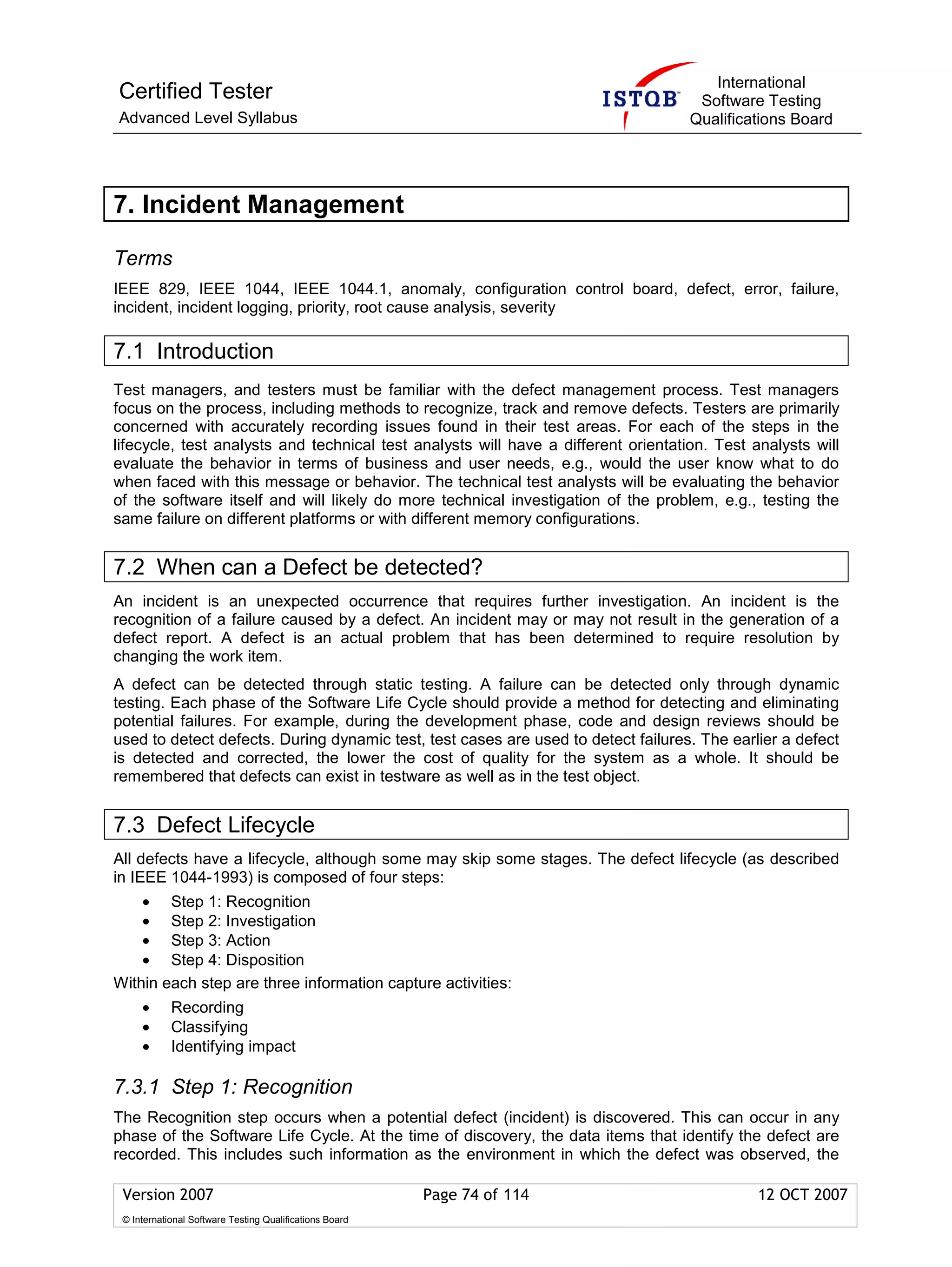 International
Certified Tester                                                                     Software Testing
Advanced Level Syllabus                                                             Qualifications Board




7. Incident Management

Terms
IEEE 829, IEEE 1044, IEEE 1044.1, anomaly, configuration control board, defect, error, failure,
incident, incident logging, priority, root cause analysis, severity

7.1 Introduction
Test managers, and testers must be familiar with the defect management process. Test managers
focus on the process, including methods to recognize, track and remove defects. Testers are primarily
concerned with accurately recording issues found in their test areas. For each of the steps in the
lifecycle, test analysts and technical test analysts will have a different orientation. Test analysts will
evaluate the behavior in terms of business and user needs, e.g., would the user know what to do
when faced with this message or behavior. The technical test analysts will be evaluating the behavior
of the software itself and will likely do more technical investigation of the problem, e.g., testing the
same failure on different platforms or with different memory configurations.


7.2 When can a Defect be detected?
An incident is an unexpected occurrence that requires further investigation. An incident is the
recognition of a failure caused by a defect. An incident may or may not result in the generation of a
defect report. A defect is an actual problem that has been determined to require resolution by
changing the work item.
A defect can be detected through static testing. A failure can be detected only through dynamic
testing. Each phase of the Software Life Cycle should provide a method for detecting and eliminating
potential failures. For example, during the development phase, code and design reviews should be
used to detect defects. During dynamic test, test cases are used to detect failures. The earlier a defect
is detected and corrected, the lower the cost of quality for the system as a whole. It should be
remembered that defects can exist in testware as well as in the test object.


7.3 Defect Lifecycle
All defects have a lifecycle, although some may skip some stages. The defect lifecycle (as described
in IEEE 1044-1993) is composed of four steps:
    • Step 1: Recognition
    • Step 2: Investigation
    • Step 3: Action
    • Step 4: Disposition
Within each step are three information capture activities:
     •      Recording
     •      Classifying
     •      Identifying impact

7.3.1 Step 1: Recognition
The Recognition step occurs when a potential defect (incident) is discovered. This can occur in any
phase of the Software Life Cycle. At the time of discovery, the data items that identify the defect are
recorded. This includes such information as the environment in which the defect was observed, the

 Version 2007                                            Page 74 of 114                       12 OCT 2007
 © International Software Testing Qualifications Board
 