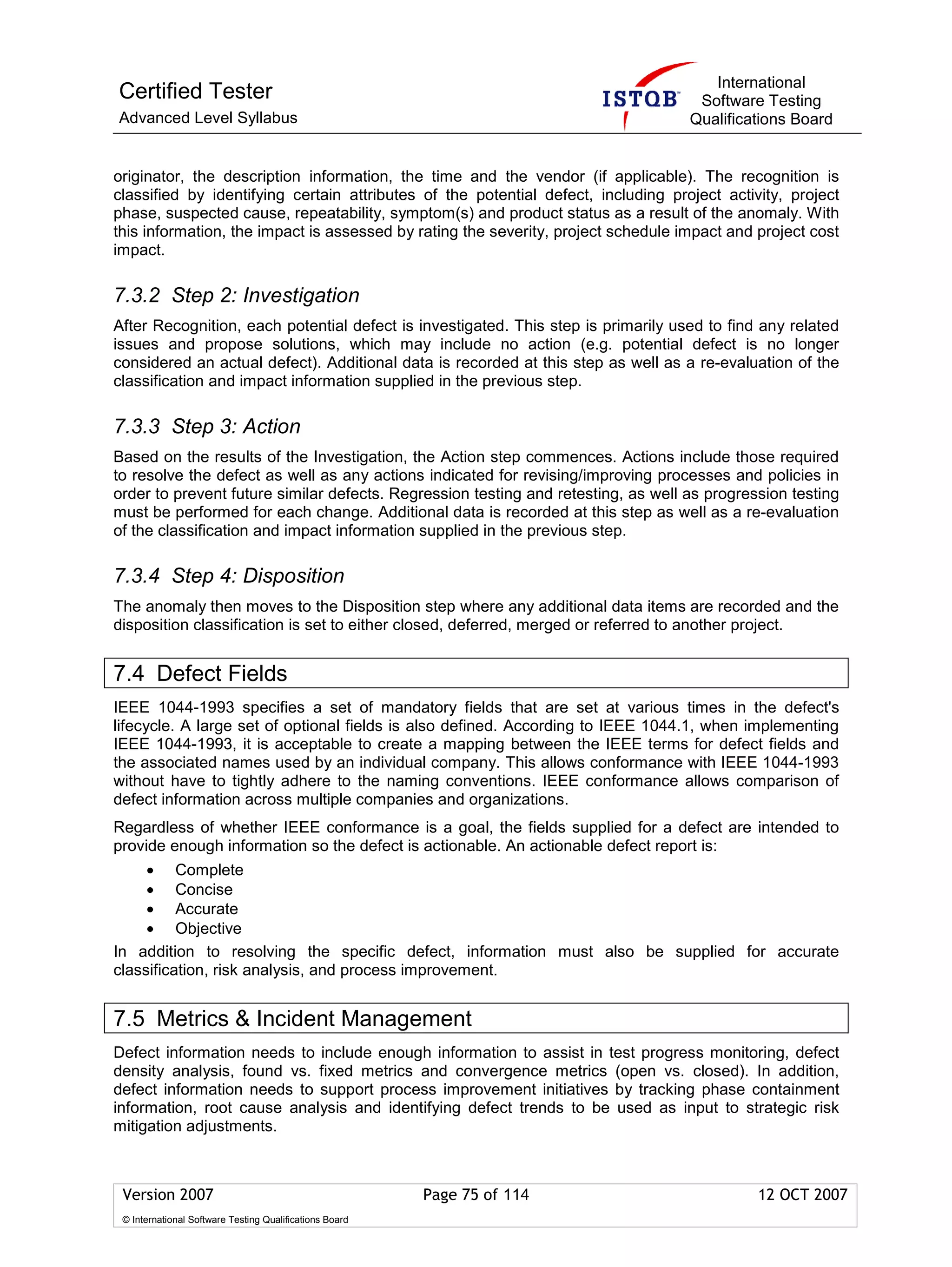 International
Certified Tester                                                                    Software Testing
Advanced Level Syllabus                                                            Qualifications Board


originator, the description information, the time and the vendor (if applicable). The recognition is
classified by identifying certain attributes of the potential defect, including project activity, project
phase, suspected cause, repeatability, symptom(s) and product status as a result of the anomaly. With
this information, the impact is assessed by rating the severity, project schedule impact and project cost
impact.

7.3.2 Step 2: Investigation
After Recognition, each potential defect is investigated. This step is primarily used to find any related
issues and propose solutions, which may include no action (e.g. potential defect is no longer
considered an actual defect). Additional data is recorded at this step as well as a re-evaluation of the
classification and impact information supplied in the previous step.

7.3.3 Step 3: Action
Based on the results of the Investigation, the Action step commences. Actions include those required
to resolve the defect as well as any actions indicated for revising/improving processes and policies in
order to prevent future similar defects. Regression testing and retesting, as well as progression testing
must be performed for each change. Additional data is recorded at this step as well as a re-evaluation
of the classification and impact information supplied in the previous step.

7.3.4 Step 4: Disposition
The anomaly then moves to the Disposition step where any additional data items are recorded and the
disposition classification is set to either closed, deferred, merged or referred to another project.


7.4 Defect Fields
IEEE 1044-1993 specifies a set of mandatory fields that are set at various times in the defect's
lifecycle. A large set of optional fields is also defined. According to IEEE 1044.1, when implementing
IEEE 1044-1993, it is acceptable to create a mapping between the IEEE terms for defect fields and
the associated names used by an individual company. This allows conformance with IEEE 1044-1993
without have to tightly adhere to the naming conventions. IEEE conformance allows comparison of
defect information across multiple companies and organizations.
Regardless of whether IEEE conformance is a goal, the fields supplied for a defect are intended to
provide enough information so the defect is actionable. An actionable defect report is:
     • Complete
     • Concise
     • Accurate
     • Objective
In addition to resolving the specific defect, information must also be supplied for accurate
classification, risk analysis, and process improvement.


7.5 Metrics & Incident Management
Defect information needs to include enough information to assist in test progress monitoring, defect
density analysis, found vs. fixed metrics and convergence metrics (open vs. closed). In addition,
defect information needs to support process improvement initiatives by tracking phase containment
information, root cause analysis and identifying defect trends to be used as input to strategic risk
mitigation adjustments.



 Version 2007                                            Page 75 of 114                      12 OCT 2007
 © International Software Testing Qualifications Board
 