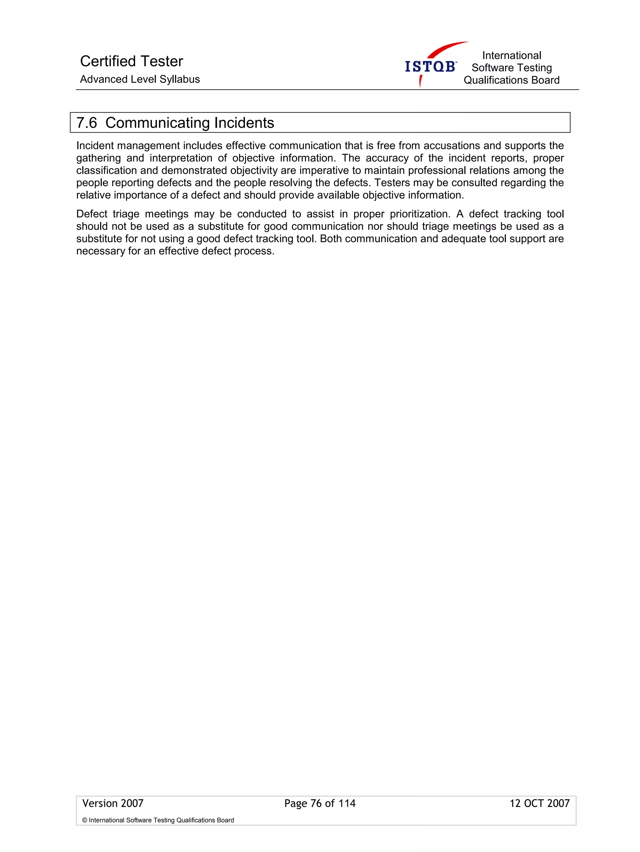 International
Certified Tester                                                                  Software Testing
Advanced Level Syllabus                                                          Qualifications Board



7.6 Communicating Incidents
Incident management includes effective communication that is free from accusations and supports the
gathering and interpretation of objective information. The accuracy of the incident reports, proper
classification and demonstrated objectivity are imperative to maintain professional relations among the
people reporting defects and the people resolving the defects. Testers may be consulted regarding the
relative importance of a defect and should provide available objective information.
Defect triage meetings may be conducted to assist in proper prioritization. A defect tracking tool
should not be used as a substitute for good communication nor should triage meetings be used as a
substitute for not using a good defect tracking tool. Both communication and adequate tool support are
necessary for an effective defect process.




 Version 2007                                            Page 76 of 114                    12 OCT 2007
 © International Software Testing Qualifications Board
 