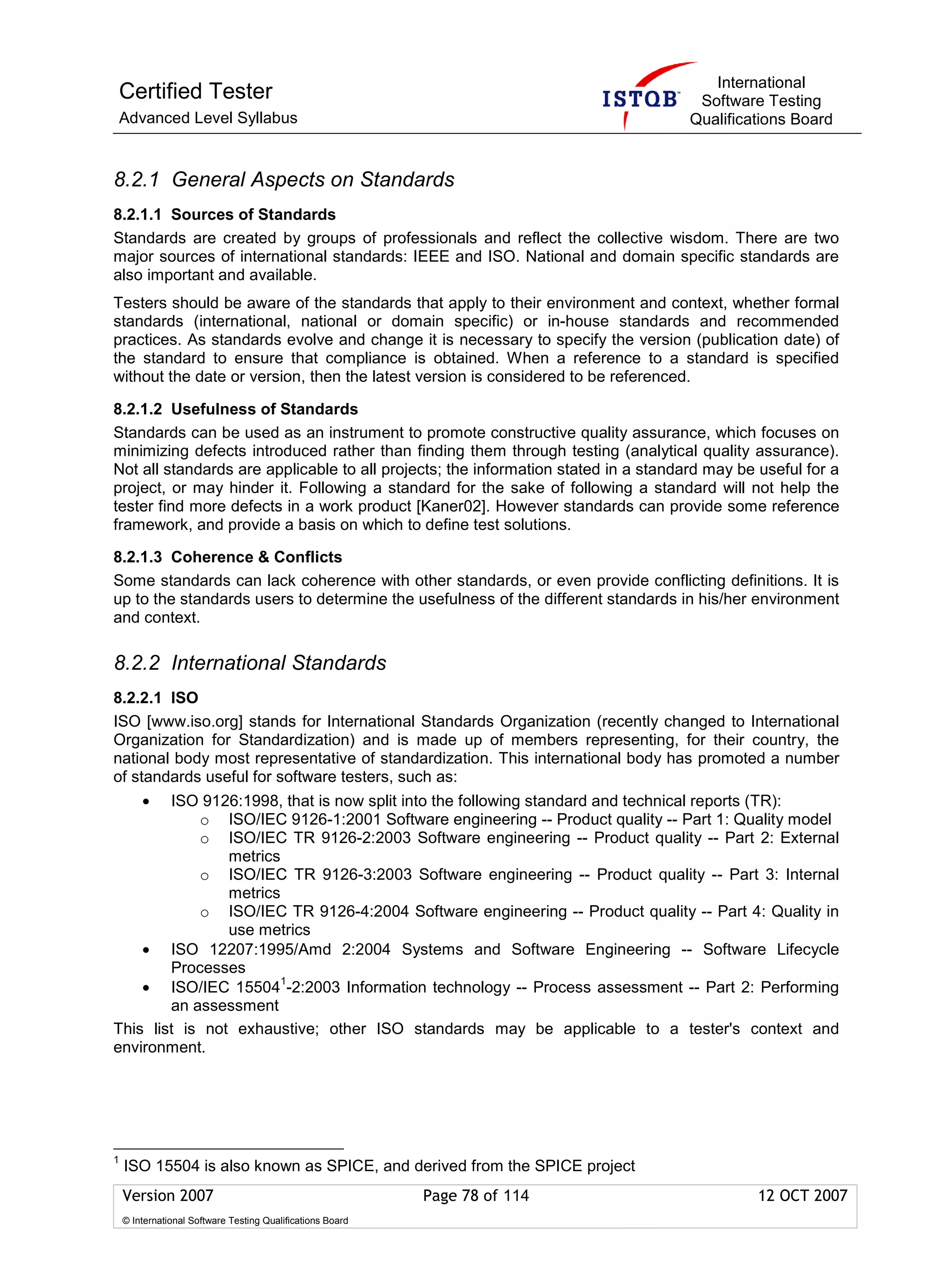 International
Certified Tester                                                                     Software Testing
Advanced Level Syllabus                                                             Qualifications Board


8.2.1 General Aspects on Standards
8.2.1.1 Sources of Standards
Standards are created by groups of professionals and reflect the collective wisdom. There are two
major sources of international standards: IEEE and ISO. National and domain specific standards are
also important and available.
Testers should be aware of the standards that apply to their environment and context, whether formal
standards (international, national or domain specific) or in-house standards and recommended
practices. As standards evolve and change it is necessary to specify the version (publication date) of
the standard to ensure that compliance is obtained. When a reference to a standard is specified
without the date or version, then the latest version is considered to be referenced.

8.2.1.2 Usefulness of Standards
Standards can be used as an instrument to promote constructive quality assurance, which focuses on
minimizing defects introduced rather than finding them through testing (analytical quality assurance).
Not all standards are applicable to all projects; the information stated in a standard may be useful for a
project, or may hinder it. Following a standard for the sake of following a standard will not help the
tester find more defects in a work product [Kaner02]. However standards can provide some reference
framework, and provide a basis on which to define test solutions.

8.2.1.3 Coherence & Conflicts
Some standards can lack coherence with other standards, or even provide conflicting definitions. It is
up to the standards users to determine the usefulness of the different standards in his/her environment
and context.

8.2.2 International Standards
8.2.2.1 ISO
ISO [www.iso.org] stands for International Standards Organization (recently changed to International
Organization for Standardization) and is made up of members representing, for their country, the
national body most representative of standardization. This international body has promoted a number
of standards useful for software testers, such as:
        •
        ISO 9126:1998, that is now split into the following standard and technical reports (TR):
            o ISO/IEC 9126-1:2001 Software engineering -- Product quality -- Part 1: Quality model
            o ISO/IEC TR 9126-2:2003 Software engineering -- Product quality -- Part 2: External
                metrics
            o ISO/IEC TR 9126-3:2003 Software engineering -- Product quality -- Part 3: Internal
                metrics
            o ISO/IEC TR 9126-4:2004 Software engineering -- Product quality -- Part 4: Quality in
                use metrics
    • ISO 12207:1995/Amd 2:2004 Systems and Software Engineering -- Software Lifecycle
        Processes
    • ISO/IEC 15504 -2:2003 Information technology -- Process assessment -- Part 2: Performing
                        1

        an assessment
This list is not exhaustive; other ISO standards may be applicable to a tester's context and
environment.




1
    ISO 15504 is also known as SPICE, and derived from the SPICE project
    Version 2007                                            Page 78 of 114                    12 OCT 2007
    © International Software Testing Qualifications Board
 