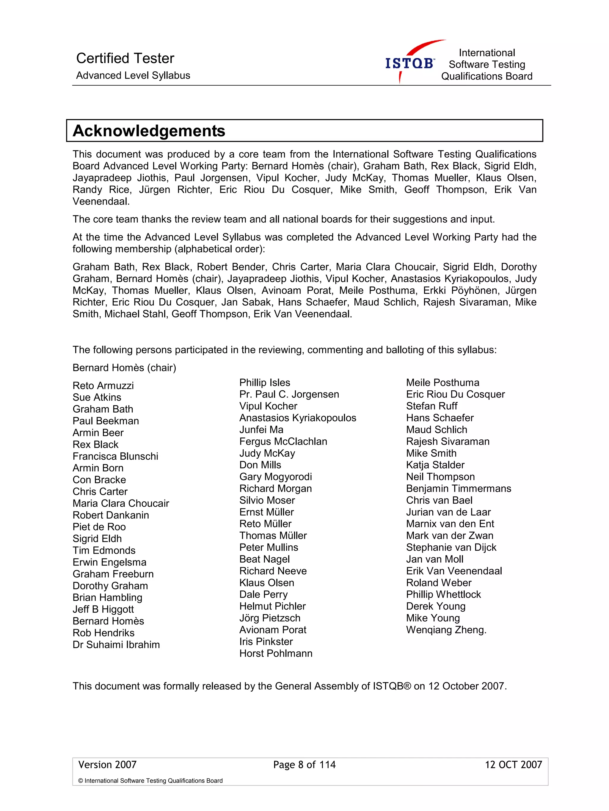 International
Certified Tester                                                                           Software Testing
Advanced Level Syllabus                                                                   Qualifications Board




Acknowledgements
This document was produced by a core team from the International Software Testing Qualifications
Board Advanced Level Working Party: Bernard Homès (chair), Graham Bath, Rex Black, Sigrid Eldh,
Jayapradeep Jiothis, Paul Jorgensen, Vipul Kocher, Judy McKay, Thomas Mueller, Klaus Olsen,
Randy Rice, Jürgen Richter, Eric Riou Du Cosquer, Mike Smith, Geoff Thompson, Erik Van
Veenendaal.
The core team thanks the review team and all national boards for their suggestions and input.
At the time the Advanced Level Syllabus was completed the Advanced Level Working Party had the
following membership (alphabetical order):
Graham Bath, Rex Black, Robert Bender, Chris Carter, Maria Clara Choucair, Sigrid Eldh, Dorothy
Graham, Bernard Homès (chair), Jayapradeep Jiothis, Vipul Kocher, Anastasios Kyriakopoulos, Judy
McKay, Thomas Mueller, Klaus Olsen, Avinoam Porat, Meile Posthuma, Erkki Pöyhönen, Jürgen
Richter, Eric Riou Du Cosquer, Jan Sabak, Hans Schaefer, Maud Schlich, Rajesh Sivaraman, Mike
Smith, Michael Stahl, Geoff Thompson, Erik Van Veenendaal.


The following persons participated in the reviewing, commenting and balloting of this syllabus:
Bernard Homès (chair)
Reto Armuzzi                                             Phillip Isles              Meile Posthuma
Sue Atkins                                               Pr. Paul C. Jorgensen      Eric Riou Du Cosquer
Graham Bath                                              Vipul Kocher               Stefan Ruff
Paul Beekman                                             Anastasios Kyriakopoulos   Hans Schaefer
Armin Beer                                               Junfei Ma                  Maud Schlich
Rex Black                                                Fergus McClachlan          Rajesh Sivaraman
Francisca Blunschi                                       Judy McKay                 Mike Smith
Armin Born                                               Don Mills                  Katja Stalder
Con Bracke                                               Gary Mogyorodi             Neil Thompson
Chris Carter                                             Richard Morgan             Benjamin Timmermans
Maria Clara Choucair                                     Silvio Moser               Chris van Bael
Robert Dankanin                                          Ernst Müller               Jurian van de Laar
Piet de Roo                                              Reto Müller                Marnix van den Ent
Sigrid Eldh                                              Thomas Müller              Mark van der Zwan
Tim Edmonds                                              Peter Mullins              Stephanie van Dijck
Erwin Engelsma                                           Beat Nagel                 Jan van Moll
Graham Freeburn                                          Richard Neeve              Erik Van Veenendaal
Dorothy Graham                                           Klaus Olsen                Roland Weber
Brian Hambling                                           Dale Perry                 Phillip Whettlock
Jeff B Higgott                                           Helmut Pichler             Derek Young
Bernard Homès                                            Jörg Pietzsch              Mike Young
Rob Hendriks                                             Avionam Porat              Wenqiang Zheng.
Dr Suhaimi Ibrahim                                       Iris Pinkster
                                                         Horst Pohlmann


This document was formally released by the General Assembly of ISTQB® on 12 October 2007.




 Version 2007                                                  Page 8 of 114                       12 OCT 2007
 © International Software Testing Qualifications Board
 