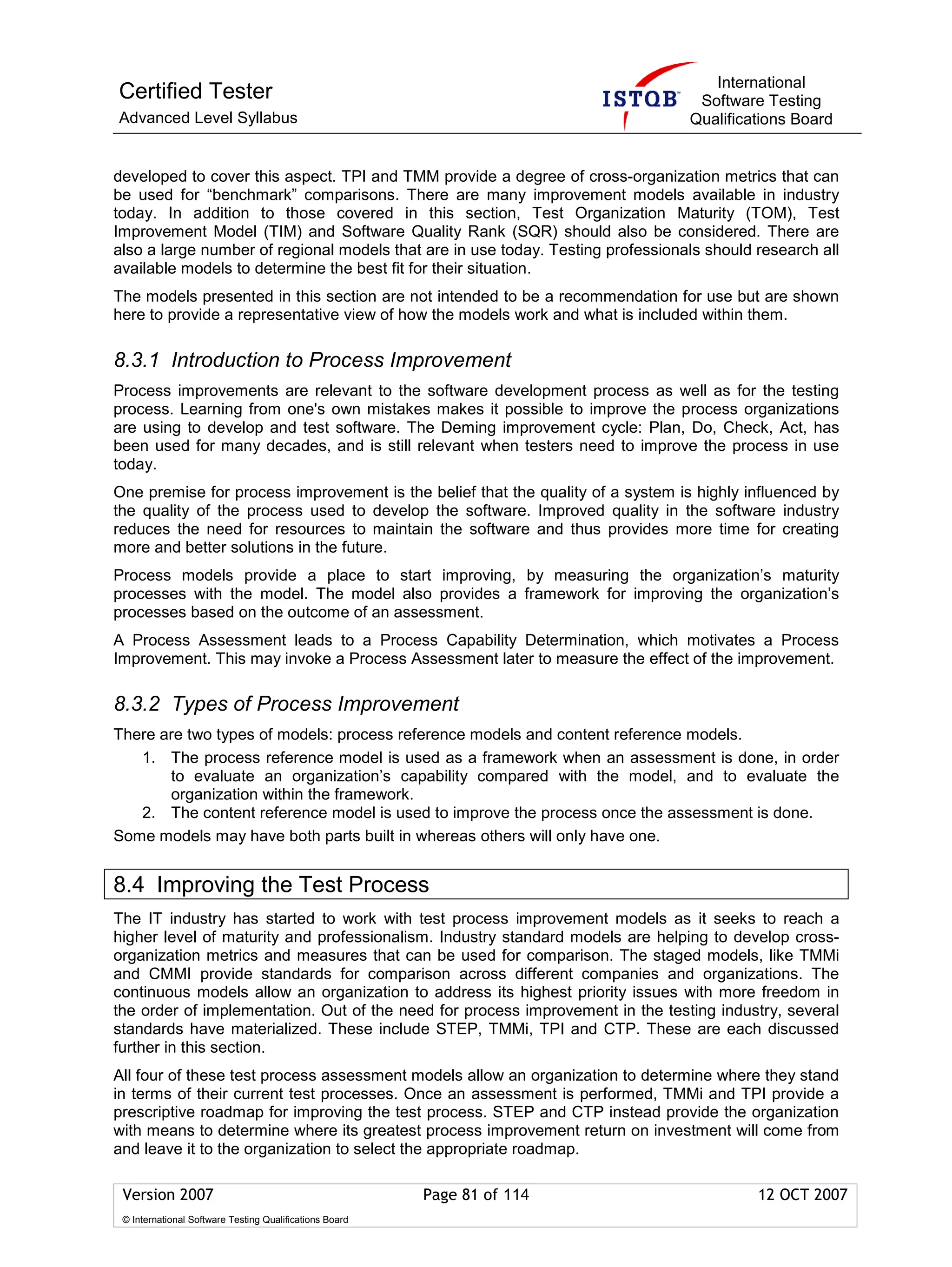 International
Certified Tester                                                                  Software Testing
Advanced Level Syllabus                                                          Qualifications Board


developed to cover this aspect. TPI and TMM provide a degree of cross-organization metrics that can
be used for “benchmark” comparisons. There are many improvement models available in industry
today. In addition to those covered in this section, Test Organization Maturity (TOM), Test
Improvement Model (TIM) and Software Quality Rank (SQR) should also be considered. There are
also a large number of regional models that are in use today. Testing professionals should research all
available models to determine the best fit for their situation.
The models presented in this section are not intended to be a recommendation for use but are shown
here to provide a representative view of how the models work and what is included within them.

8.3.1 Introduction to Process Improvement
Process improvements are relevant to the software development process as well as for the testing
process. Learning from one's own mistakes makes it possible to improve the process organizations
are using to develop and test software. The Deming improvement cycle: Plan, Do, Check, Act, has
been used for many decades, and is still relevant when testers need to improve the process in use
today.
One premise for process improvement is the belief that the quality of a system is highly influenced by
the quality of the process used to develop the software. Improved quality in the software industry
reduces the need for resources to maintain the software and thus provides more time for creating
more and better solutions in the future.
Process models provide a place to start improving, by measuring the organization’s maturity
processes with the model. The model also provides a framework for improving the organization’s
processes based on the outcome of an assessment.
A Process Assessment leads to a Process Capability Determination, which motivates a Process
Improvement. This may invoke a Process Assessment later to measure the effect of the improvement.

8.3.2 Types of Process Improvement
There are two types of models: process reference models and content reference models.
   1. The process reference model is used as a framework when an assessment is done, in order
       to evaluate an organization’s capability compared with the model, and to evaluate the
       organization within the framework.
   2. The content reference model is used to improve the process once the assessment is done.
Some models may have both parts built in whereas others will only have one.


8.4 Improving the Test Process
The IT industry has started to work with test process improvement models as it seeks to reach a
higher level of maturity and professionalism. Industry standard models are helping to develop cross-
organization metrics and measures that can be used for comparison. The staged models, like TMMi
and CMMI provide standards for comparison across different companies and organizations. The
continuous models allow an organization to address its highest priority issues with more freedom in
the order of implementation. Out of the need for process improvement in the testing industry, several
standards have materialized. These include STEP, TMMi, TPI and CTP. These are each discussed
further in this section.
All four of these test process assessment models allow an organization to determine where they stand
in terms of their current test processes. Once an assessment is performed, TMMi and TPI provide a
prescriptive roadmap for improving the test process. STEP and CTP instead provide the organization
with means to determine where its greatest process improvement return on investment will come from
and leave it to the organization to select the appropriate roadmap.

 Version 2007                                            Page 81 of 114                    12 OCT 2007
 © International Software Testing Qualifications Board
 