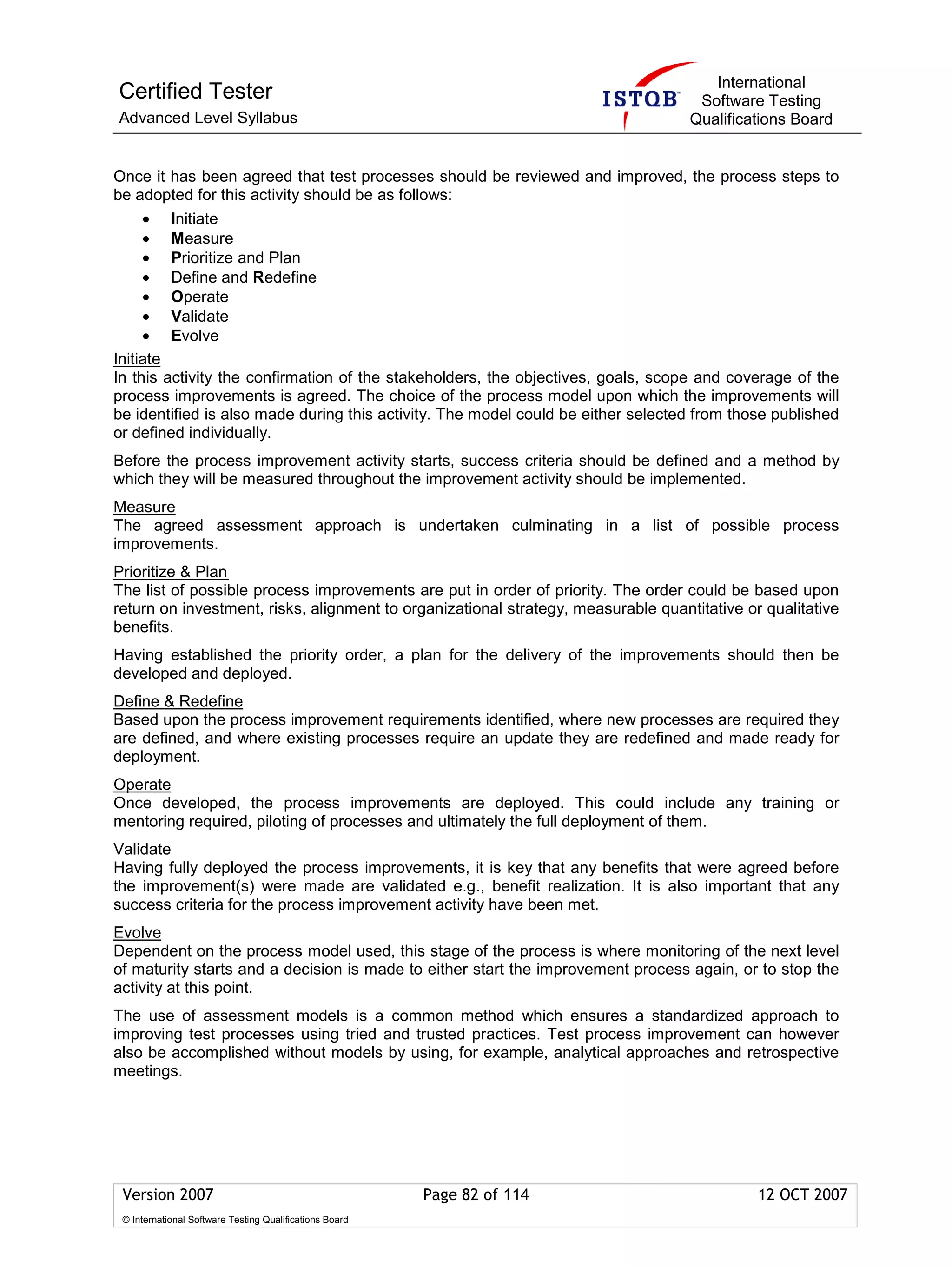 International
Certified Tester                                                                    Software Testing
Advanced Level Syllabus                                                            Qualifications Board


Once it has been agreed that test processes should be reviewed and improved, the process steps to
be adopted for this activity should be as follows:
     • Initiate
     • Measure
     • Prioritize and Plan
     • Define and Redefine
     • Operate
     • Validate
     • Evolve
Initiate
In this activity the confirmation of the stakeholders, the objectives, goals, scope and coverage of the
process improvements is agreed. The choice of the process model upon which the improvements will
be identified is also made during this activity. The model could be either selected from those published
or defined individually.
Before the process improvement activity starts, success criteria should be defined and a method by
which they will be measured throughout the improvement activity should be implemented.
Measure
The agreed assessment approach is undertaken culminating in a list of possible process
improvements.
Prioritize & Plan
The list of possible process improvements are put in order of priority. The order could be based upon
return on investment, risks, alignment to organizational strategy, measurable quantitative or qualitative
benefits.
Having established the priority order, a plan for the delivery of the improvements should then be
developed and deployed.
Define & Redefine
Based upon the process improvement requirements identified, where new processes are required they
are defined, and where existing processes require an update they are redefined and made ready for
deployment.
Operate
Once developed, the process improvements are deployed. This could include any training or
mentoring required, piloting of processes and ultimately the full deployment of them.
Validate
Having fully deployed the process improvements, it is key that any benefits that were agreed before
the improvement(s) were made are validated e.g., benefit realization. It is also important that any
success criteria for the process improvement activity have been met.
Evolve
Dependent on the process model used, this stage of the process is where monitoring of the next level
of maturity starts and a decision is made to either start the improvement process again, or to stop the
activity at this point.
The use of assessment models is a common method which ensures a standardized approach to
improving test processes using tried and trusted practices. Test process improvement can however
also be accomplished without models by using, for example, analytical approaches and retrospective
meetings.




 Version 2007                                            Page 82 of 114                      12 OCT 2007
 © International Software Testing Qualifications Board
 