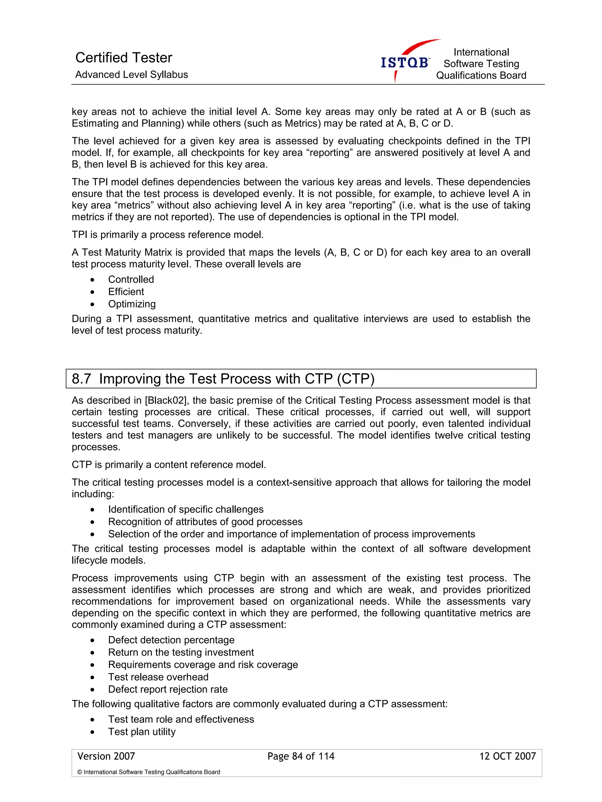International
Certified Tester                                                                    Software Testing
Advanced Level Syllabus                                                            Qualifications Board


key areas not to achieve the initial level A. Some key areas may only be rated at A or B (such as
Estimating and Planning) while others (such as Metrics) may be rated at A, B, C or D.
The level achieved for a given key area is assessed by evaluating checkpoints defined in the TPI
model. If, for example, all checkpoints for key area “reporting” are answered positively at level A and
B, then level B is achieved for this key area.
The TPI model defines dependencies between the various key areas and levels. These dependencies
ensure that the test process is developed evenly. It is not possible, for example, to achieve level A in
key area “metrics” without also achieving level A in key area “reporting” (i.e. what is the use of taking
metrics if they are not reported). The use of dependencies is optional in the TPI model.
TPI is primarily a process reference model.
A Test Maturity Matrix is provided that maps the levels (A, B, C or D) for each key area to an overall
test process maturity level. These overall levels are
    • Controlled
    • Efficient
    • Optimizing
During a TPI assessment, quantitative metrics and qualitative interviews are used to establish the
level of test process maturity.



8.7 Improving the Test Process with CTP (CTP)
As described in [Black02], the basic premise of the Critical Testing Process assessment model is that
certain testing processes are critical. These critical processes, if carried out well, will support
successful test teams. Conversely, if these activities are carried out poorly, even talented individual
testers and test managers are unlikely to be successful. The model identifies twelve critical testing
processes.
CTP is primarily a content reference model.
The critical testing processes model is a context-sensitive approach that allows for tailoring the model
including:
     •   Identification of specific challenges
     •   Recognition of attributes of good processes
     •   Selection of the order and importance of implementation of process improvements
The critical testing processes model is adaptable within the context of all software development
lifecycle models.
Process improvements using CTP begin with an assessment of the existing test process. The
assessment identifies which processes are strong and which are weak, and provides prioritized
recommendations for improvement based on organizational needs. While the assessments vary
depending on the specific context in which they are performed, the following quantitative metrics are
commonly examined during a CTP assessment:
   • Defect detection percentage
   • Return on the testing investment
   • Requirements coverage and risk coverage
   • Test release overhead
   • Defect report rejection rate
The following qualitative factors are commonly evaluated during a CTP assessment:
     •      Test team role and effectiveness
     •      Test plan utility

 Version 2007                                            Page 84 of 114                      12 OCT 2007
 © International Software Testing Qualifications Board
 
