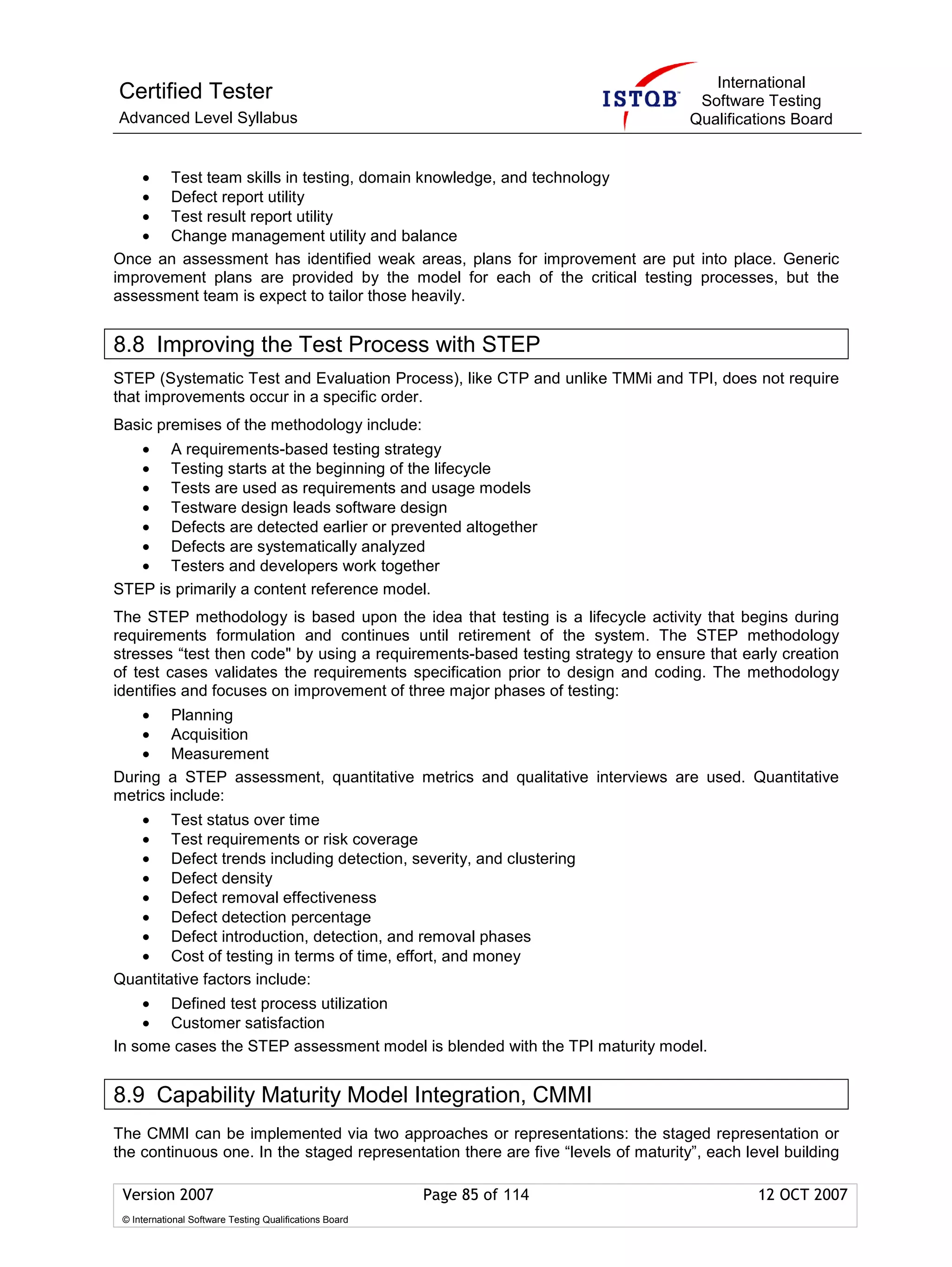 International
Certified Tester                                                                    Software Testing
Advanced Level Syllabus                                                            Qualifications Board


    • Test team skills in testing, domain knowledge, and technology
    • Defect report utility
    • Test result report utility
    • Change management utility and balance
Once an assessment has identified weak areas, plans for improvement are put into place. Generic
improvement plans are provided by the model for each of the critical testing processes, but the
assessment team is expect to tailor those heavily.


8.8 Improving the Test Process with STEP
STEP (Systematic Test and Evaluation Process), like CTP and unlike TMMi and TPI, does not require
that improvements occur in a specific order.
Basic premises of the methodology include:
   • A requirements-based testing strategy
   • Testing starts at the beginning of the lifecycle
   • Tests are used as requirements and usage models
   • Testware design leads software design
   • Defects are detected earlier or prevented altogether
   • Defects are systematically analyzed
   • Testers and developers work together
STEP is primarily a content reference model.
The STEP methodology is based upon the idea that testing is a lifecycle activity that begins during
requirements formulation and continues until retirement of the system. The STEP methodology
stresses “test then code" by using a requirements-based testing strategy to ensure that early creation
of test cases validates the requirements specification prior to design and coding. The methodology
identifies and focuses on improvement of three major phases of testing:
    • Planning
    • Acquisition
    • Measurement
During a STEP assessment, quantitative metrics and qualitative interviews are used. Quantitative
metrics include:
   • Test status over time
   • Test requirements or risk coverage
   • Defect trends including detection, severity, and clustering
   • Defect density
   • Defect removal effectiveness
   • Defect detection percentage
   • Defect introduction, detection, and removal phases
   • Cost of testing in terms of time, effort, and money
Quantitative factors include:
    • Defined test process utilization
    • Customer satisfaction
In some cases the STEP assessment model is blended with the TPI maturity model.


8.9 Capability Maturity Model Integration, CMMI
The CMMI can be implemented via two approaches or representations: the staged representation or
the continuous one. In the staged representation there are five “levels of maturity”, each level building

 Version 2007                                            Page 85 of 114                      12 OCT 2007
 © International Software Testing Qualifications Board
 