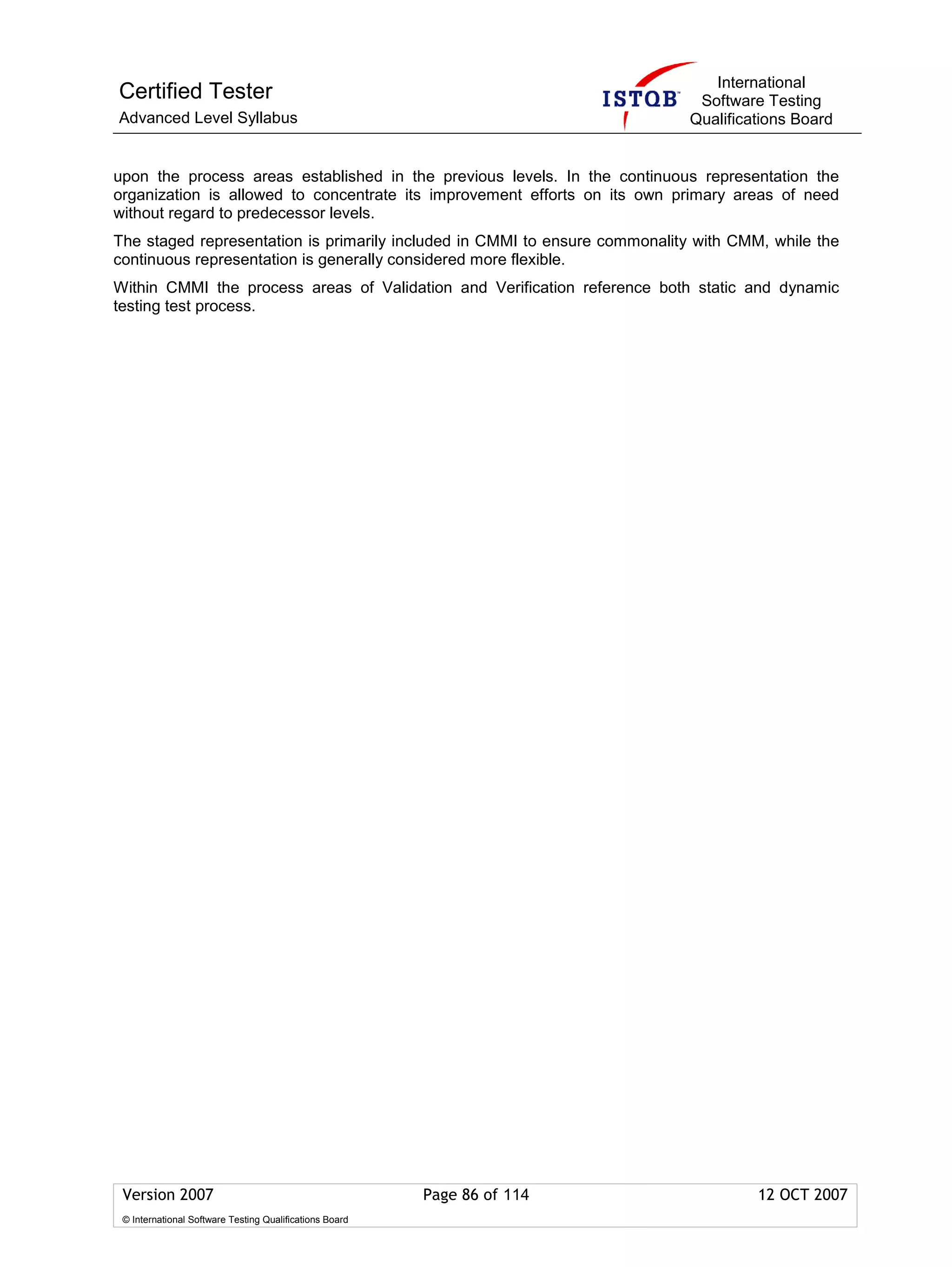 International
Certified Tester                                                              Software Testing
Advanced Level Syllabus                                                      Qualifications Board


upon the process areas established in the previous levels. In the continuous representation the
organization is allowed to concentrate its improvement efforts on its own primary areas of need
without regard to predecessor levels.
The staged representation is primarily included in CMMI to ensure commonality with CMM, while the
continuous representation is generally considered more flexible.
Within CMMI the process areas of Validation and Verification reference both static and dynamic
testing test process.




 Version 2007                                            Page 86 of 114               12 OCT 2007
 © International Software Testing Qualifications Board
 