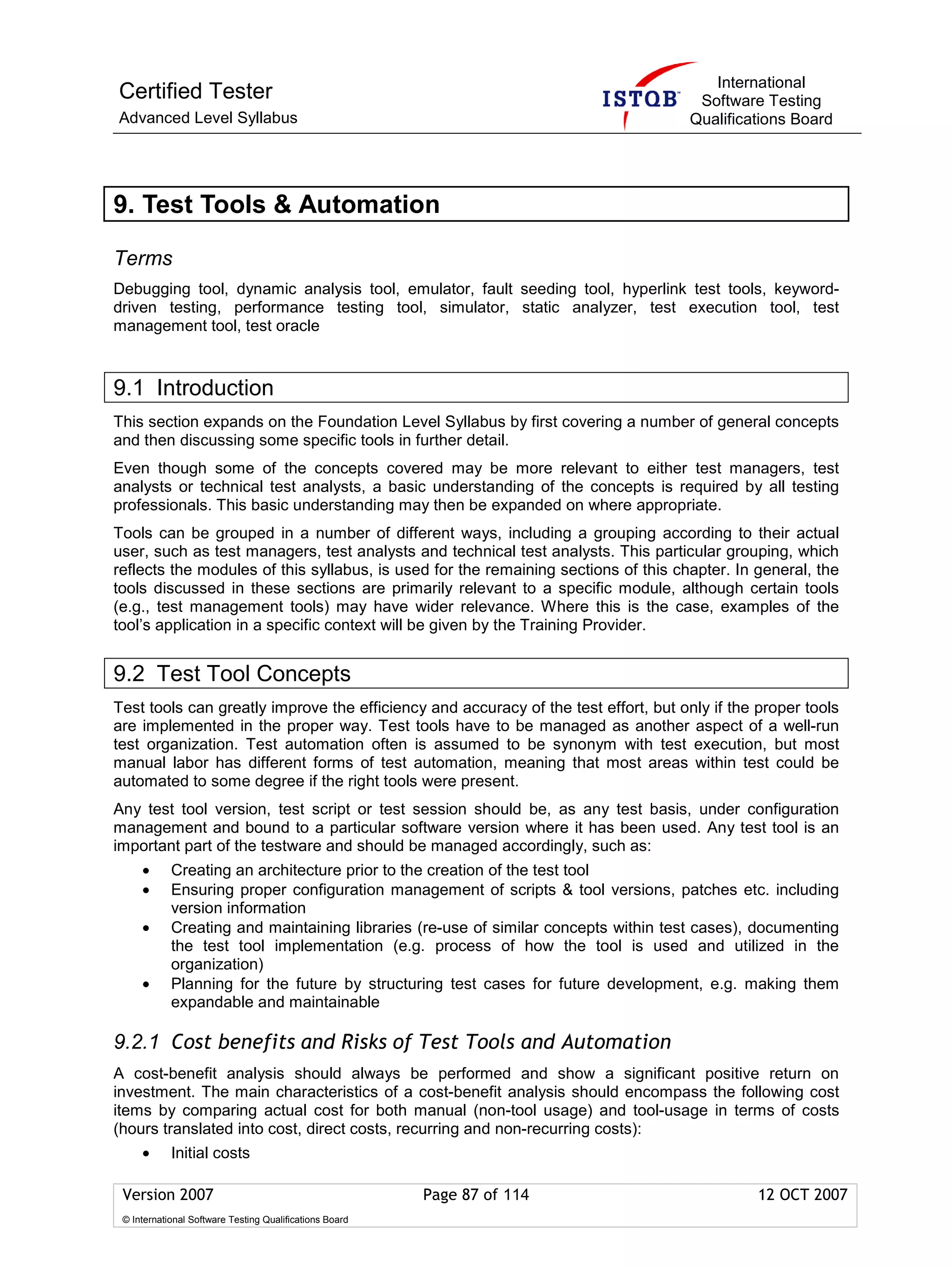 International
Certified Tester                                                                      Software Testing
Advanced Level Syllabus                                                              Qualifications Board




9. Test Tools & Automation

Terms
Debugging tool, dynamic analysis tool, emulator, fault seeding tool, hyperlink test tools, keyword-
driven testing, performance testing tool, simulator, static analyzer, test execution tool, test
management tool, test oracle



9.1 Introduction
This section expands on the Foundation Level Syllabus by first covering a number of general concepts
and then discussing some specific tools in further detail.
Even though some of the concepts covered may be more relevant to either test managers, test
analysts or technical test analysts, a basic understanding of the concepts is required by all testing
professionals. This basic understanding may then be expanded on where appropriate.
Tools can be grouped in a number of different ways, including a grouping according to their actual
user, such as test managers, test analysts and technical test analysts. This particular grouping, which
reflects the modules of this syllabus, is used for the remaining sections of this chapter. In general, the
tools discussed in these sections are primarily relevant to a specific module, although certain tools
(e.g., test management tools) may have wider relevance. Where this is the case, examples of the
tool’s application in a specific context will be given by the Training Provider.


9.2 Test Tool Concepts
Test tools can greatly improve the efficiency and accuracy of the test effort, but only if the proper tools
are implemented in the proper way. Test tools have to be managed as another aspect of a well-run
test organization. Test automation often is assumed to be synonym with test execution, but most
manual labor has different forms of test automation, meaning that most areas within test could be
automated to some degree if the right tools were present.
Any test tool version, test script or test session should be, as any test basis, under configuration
management and bound to a particular software version where it has been used. Any test tool is an
important part of the testware and should be managed accordingly, such as:
     •      Creating an architecture prior to the creation of the test tool
     •      Ensuring proper configuration management of scripts & tool versions, patches etc. including
            version information
     •      Creating and maintaining libraries (re-use of similar concepts within test cases), documenting
            the test tool implementation (e.g. process of how the tool is used and utilized in the
            organization)
     •      Planning for the future by structuring test cases for future development, e.g. making them
            expandable and maintainable

9.2.1 Cost benefits and Risks of Test Tools and Automation
A cost-benefit analysis should always be performed and show a significant positive return on
investment. The main characteristics of a cost-benefit analysis should encompass the following cost
items by comparing actual cost for both manual (non-tool usage) and tool-usage in terms of costs
(hours translated into cost, direct costs, recurring and non-recurring costs):
     •      Initial costs

 Version 2007                                            Page 87 of 114                        12 OCT 2007
 © International Software Testing Qualifications Board
 