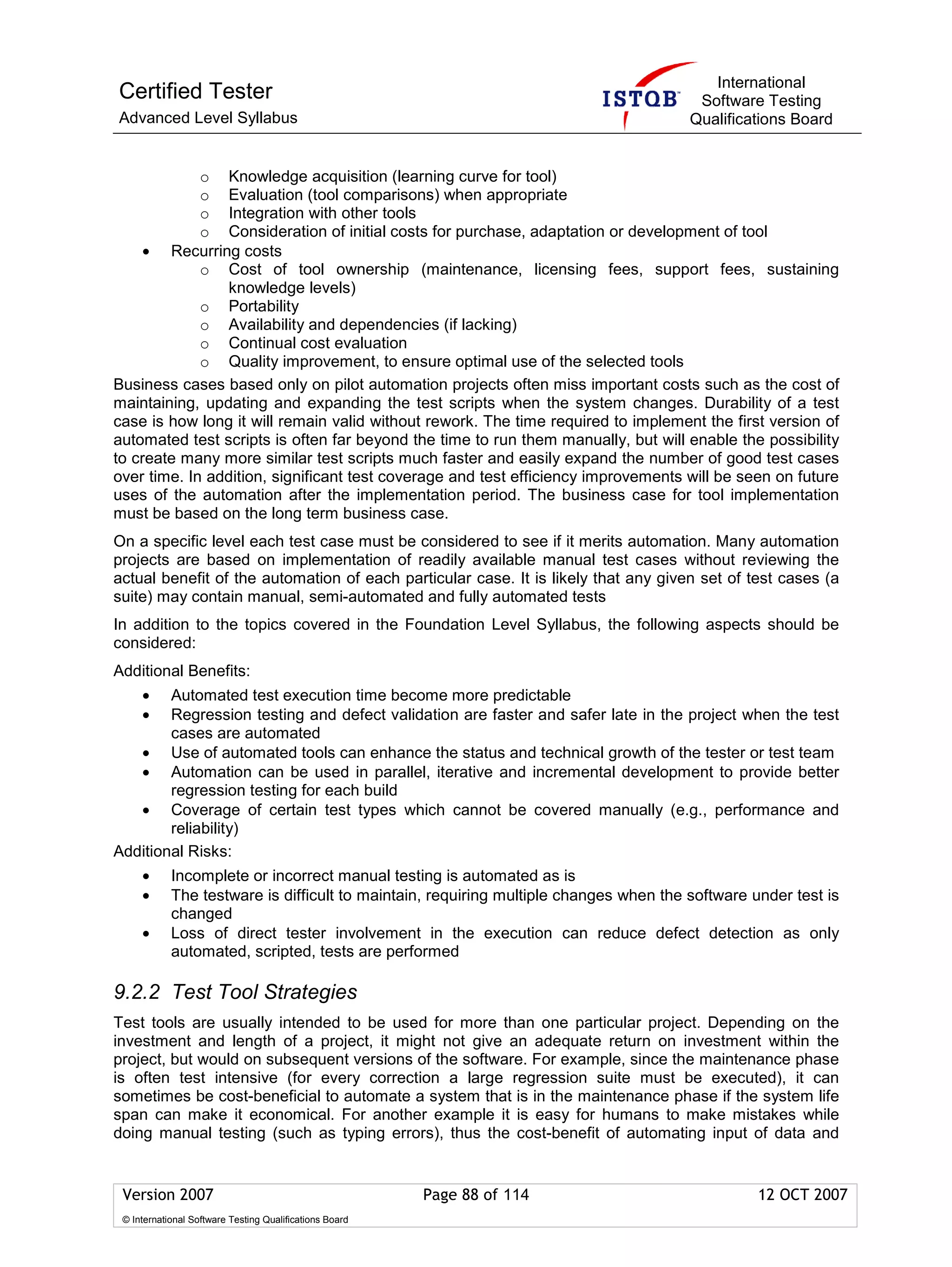 International
Certified Tester                                                                        Software Testing
Advanced Level Syllabus                                                                Qualifications Board


             o Knowledge acquisition (learning curve for tool)
             o Evaluation (tool comparisons) when appropriate
             o Integration with other tools
             o Consideration of initial costs for purchase, adaptation or development of tool
     • Recurring costs
             o Cost of tool ownership (maintenance, licensing fees, support fees, sustaining
                knowledge levels)
             o Portability
             o Availability and dependencies (if lacking)
             o Continual cost evaluation
             o Quality improvement, to ensure optimal use of the selected tools
Business cases based only on pilot automation projects often miss important costs such as the cost of
maintaining, updating and expanding the test scripts when the system changes. Durability of a test
case is how long it will remain valid without rework. The time required to implement the first version of
automated test scripts is often far beyond the time to run them manually, but will enable the possibility
to create many more similar test scripts much faster and easily expand the number of good test cases
over time. In addition, significant test coverage and test efficiency improvements will be seen on future
uses of the automation after the implementation period. The business case for tool implementation
must be based on the long term business case.
On a specific level each test case must be considered to see if it merits automation. Many automation
projects are based on implementation of readily available manual test cases without reviewing the
actual benefit of the automation of each particular case. It is likely that any given set of test cases (a
suite) may contain manual, semi-automated and fully automated tests
In addition to the topics covered in the Foundation Level Syllabus, the following aspects should be
considered:
Additional Benefits:
     •  Automated test execution time become more predictable
     •  Regression testing and defect validation are faster and safer late in the project when the test
        cases are automated
   • Use of automated tools can enhance the status and technical growth of the tester or test team
   • Automation can be used in parallel, iterative and incremental development to provide better
        regression testing for each build
   • Coverage of certain test types which cannot be covered manually (e.g., performance and
        reliability)
Additional Risks:
     •      Incomplete or incorrect manual testing is automated as is
     •      The testware is difficult to maintain, requiring multiple changes when the software under test is
            changed
     •      Loss of direct tester involvement in the execution can reduce defect detection as only
            automated, scripted, tests are performed

9.2.2 Test Tool Strategies
Test tools are usually intended to be used for more than one particular project. Depending on the
investment and length of a project, it might not give an adequate return on investment within the
project, but would on subsequent versions of the software. For example, since the maintenance phase
is often test intensive (for every correction a large regression suite must be executed), it can
sometimes be cost-beneficial to automate a system that is in the maintenance phase if the system life
span can make it economical. For another example it is easy for humans to make mistakes while
doing manual testing (such as typing errors), thus the cost-benefit of automating input of data and


 Version 2007                                            Page 88 of 114                          12 OCT 2007
 © International Software Testing Qualifications Board
 