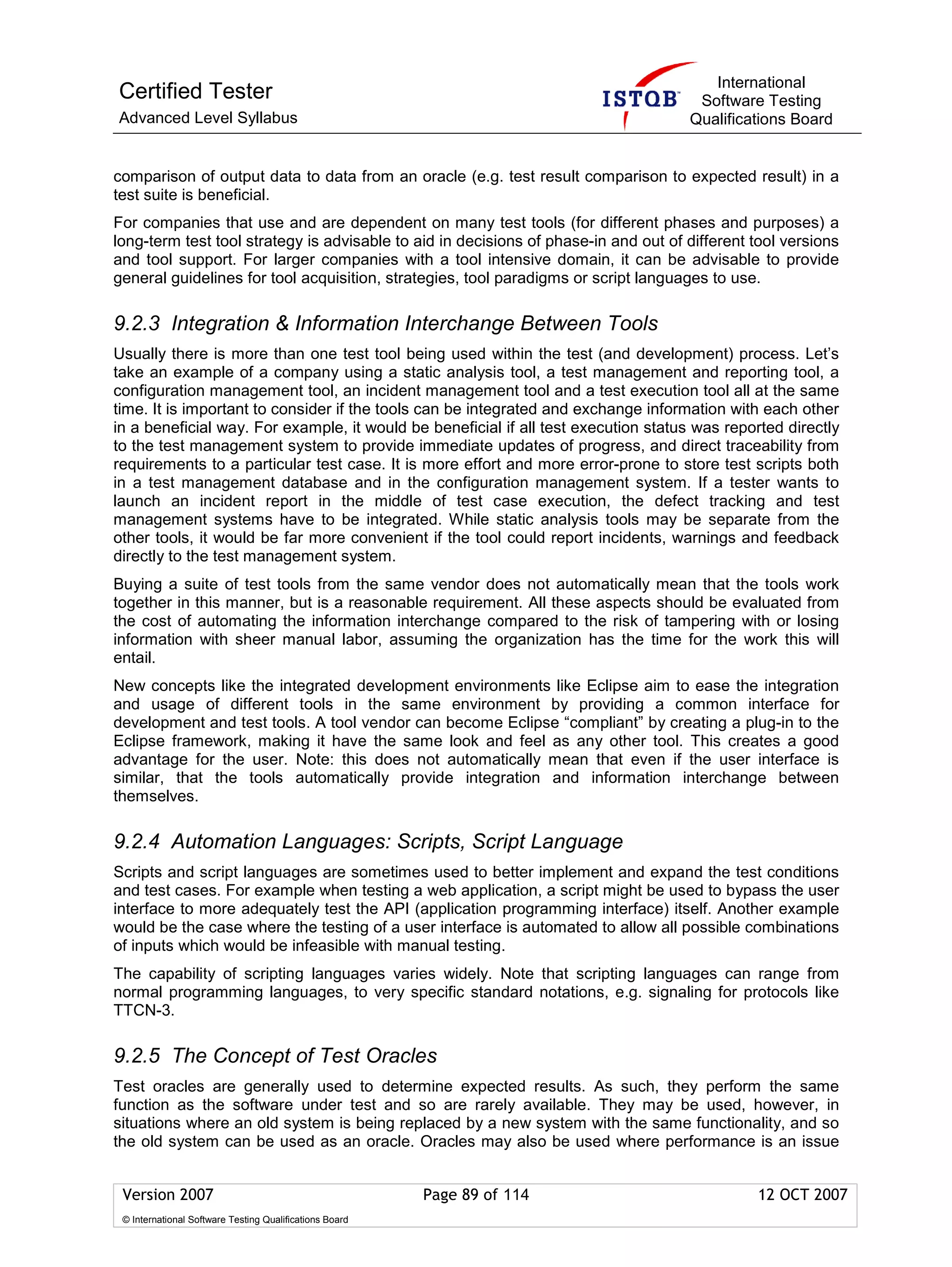 International
Certified Tester                                                                      Software Testing
Advanced Level Syllabus                                                              Qualifications Board


comparison of output data to data from an oracle (e.g. test result comparison to expected result) in a
test suite is beneficial.
For companies that use and are dependent on many test tools (for different phases and purposes) a
long-term test tool strategy is advisable to aid in decisions of phase-in and out of different tool versions
and tool support. For larger companies with a tool intensive domain, it can be advisable to provide
general guidelines for tool acquisition, strategies, tool paradigms or script languages to use.

9.2.3 Integration & Information Interchange Between Tools
Usually there is more than one test tool being used within the test (and development) process. Let’s
take an example of a company using a static analysis tool, a test management and reporting tool, a
configuration management tool, an incident management tool and a test execution tool all at the same
time. It is important to consider if the tools can be integrated and exchange information with each other
in a beneficial way. For example, it would be beneficial if all test execution status was reported directly
to the test management system to provide immediate updates of progress, and direct traceability from
requirements to a particular test case. It is more effort and more error-prone to store test scripts both
in a test management database and in the configuration management system. If a tester wants to
launch an incident report in the middle of test case execution, the defect tracking and test
management systems have to be integrated. While static analysis tools may be separate from the
other tools, it would be far more convenient if the tool could report incidents, warnings and feedback
directly to the test management system.
Buying a suite of test tools from the same vendor does not automatically mean that the tools work
together in this manner, but is a reasonable requirement. All these aspects should be evaluated from
the cost of automating the information interchange compared to the risk of tampering with or losing
information with sheer manual labor, assuming the organization has the time for the work this will
entail.
New concepts like the integrated development environments like Eclipse aim to ease the integration
and usage of different tools in the same environment by providing a common interface for
development and test tools. A tool vendor can become Eclipse “compliant” by creating a plug-in to the
Eclipse framework, making it have the same look and feel as any other tool. This creates a good
advantage for the user. Note: this does not automatically mean that even if the user interface is
similar, that the tools automatically provide integration and information interchange between
themselves.

9.2.4 Automation Languages: Scripts, Script Language
Scripts and script languages are sometimes used to better implement and expand the test conditions
and test cases. For example when testing a web application, a script might be used to bypass the user
interface to more adequately test the API (application programming interface) itself. Another example
would be the case where the testing of a user interface is automated to allow all possible combinations
of inputs which would be infeasible with manual testing.
The capability of scripting languages varies widely. Note that scripting languages can range from
normal programming languages, to very specific standard notations, e.g. signaling for protocols like
TTCN-3.

9.2.5 The Concept of Test Oracles
Test oracles are generally used to determine expected results. As such, they perform the same
function as the software under test and so are rarely available. They may be used, however, in
situations where an old system is being replaced by a new system with the same functionality, and so
the old system can be used as an oracle. Oracles may also be used where performance is an issue


 Version 2007                                            Page 89 of 114                        12 OCT 2007
 © International Software Testing Qualifications Board
 