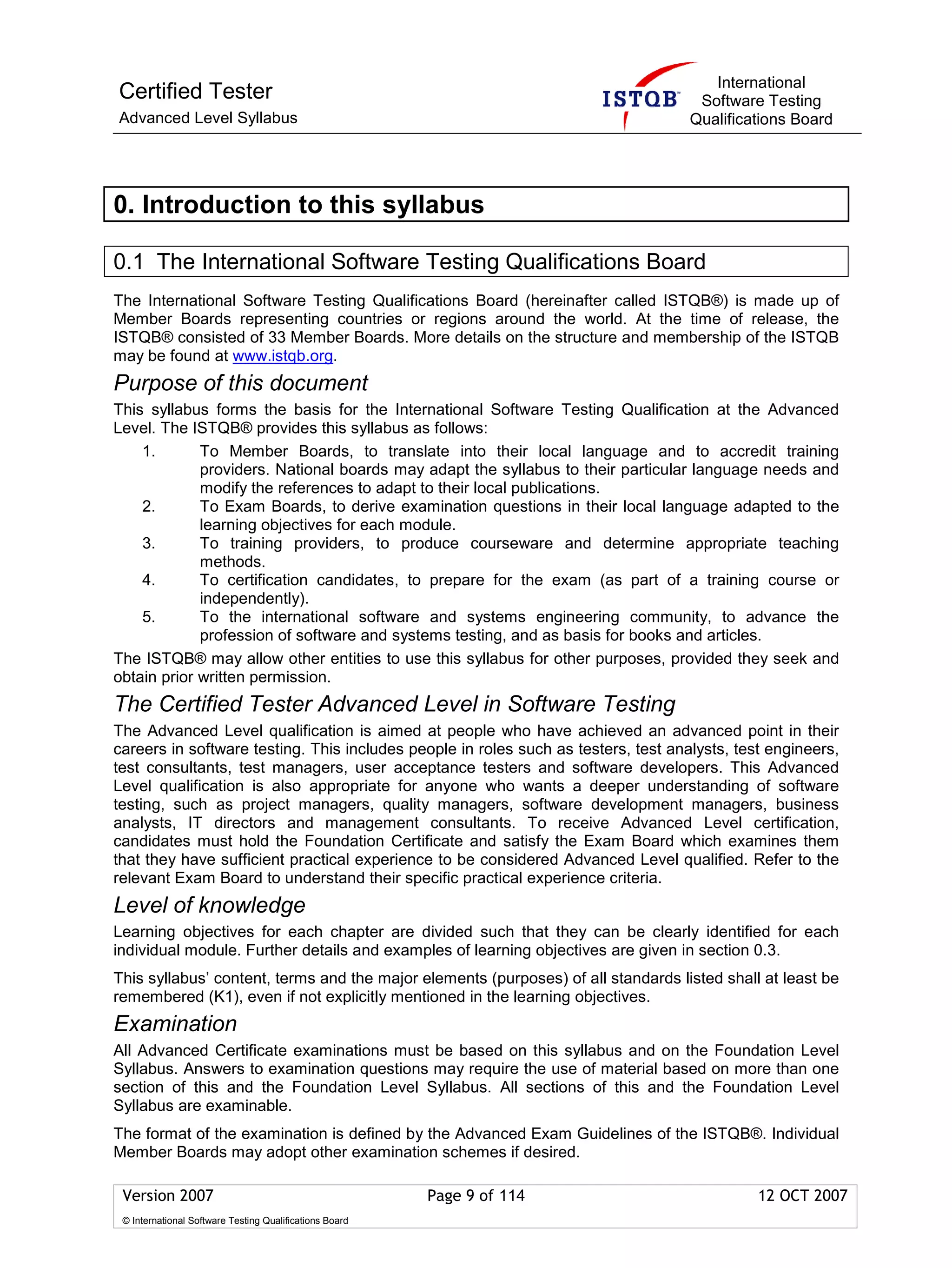 International
Certified Tester                                                                     Software Testing
Advanced Level Syllabus                                                             Qualifications Board




0. Introduction to this syllabus

0.1 The International Software Testing Qualifications Board
The International Software Testing Qualifications Board (hereinafter called ISTQB®) is made up of
Member Boards representing countries or regions around the world. At the time of release, the
ISTQB® consisted of 33 Member Boards. More details on the structure and membership of the ISTQB
may be found at www.istqb.org.
Purpose of this document
This syllabus forms the basis for the International Software Testing Qualification at the Advanced
Level. The ISTQB® provides this syllabus as follows:
    1.       To Member Boards, to translate into their local language and to accredit training
             providers. National boards may adapt the syllabus to their particular language needs and
             modify the references to adapt to their local publications.
    2.       To Exam Boards, to derive examination questions in their local language adapted to the
             learning objectives for each module.
    3.       To training providers, to produce courseware and determine appropriate teaching
             methods.
    4.       To certification candidates, to prepare for the exam (as part of a training course or
             independently).
    5.       To the international software and systems engineering community, to advance the
             profession of software and systems testing, and as basis for books and articles.
The ISTQB® may allow other entities to use this syllabus for other purposes, provided they seek and
obtain prior written permission.
The Certified Tester Advanced Level in Software Testing
The Advanced Level qualification is aimed at people who have achieved an advanced point in their
careers in software testing. This includes people in roles such as testers, test analysts, test engineers,
test consultants, test managers, user acceptance testers and software developers. This Advanced
Level qualification is also appropriate for anyone who wants a deeper understanding of software
testing, such as project managers, quality managers, software development managers, business
analysts, IT directors and management consultants. To receive Advanced Level certification,
candidates must hold the Foundation Certificate and satisfy the Exam Board which examines them
that they have sufficient practical experience to be considered Advanced Level qualified. Refer to the
relevant Exam Board to understand their specific practical experience criteria.
Level of knowledge
Learning objectives for each chapter are divided such that they can be clearly identified for each
individual module. Further details and examples of learning objectives are given in section 0.3.
This syllabus’ content, terms and the major elements (purposes) of all standards listed shall at least be
remembered (K1), even if not explicitly mentioned in the learning objectives.
Examination
All Advanced Certificate examinations must be based on this syllabus and on the Foundation Level
Syllabus. Answers to examination questions may require the use of material based on more than one
section of this and the Foundation Level Syllabus. All sections of this and the Foundation Level
Syllabus are examinable.
The format of the examination is defined by the Advanced Exam Guidelines of the ISTQB®. Individual
Member Boards may adopt other examination schemes if desired.

 Version 2007                                            Page 9 of 114                        12 OCT 2007
 © International Software Testing Qualifications Board
 