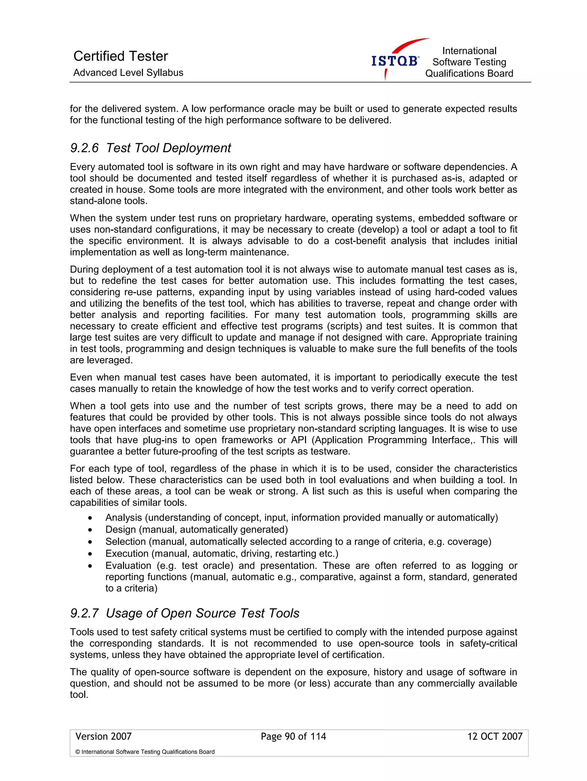 International
Certified Tester                                                                     Software Testing
Advanced Level Syllabus                                                             Qualifications Board


for the delivered system. A low performance oracle may be built or used to generate expected results
for the functional testing of the high performance software to be delivered.

9.2.6 Test Tool Deployment
Every automated tool is software in its own right and may have hardware or software dependencies. A
tool should be documented and tested itself regardless of whether it is purchased as-is, adapted or
created in house. Some tools are more integrated with the environment, and other tools work better as
stand-alone tools.
When the system under test runs on proprietary hardware, operating systems, embedded software or
uses non-standard configurations, it may be necessary to create (develop) a tool or adapt a tool to fit
the specific environment. It is always advisable to do a cost-benefit analysis that includes initial
implementation as well as long-term maintenance.
During deployment of a test automation tool it is not always wise to automate manual test cases as is,
but to redefine the test cases for better automation use. This includes formatting the test cases,
considering re-use patterns, expanding input by using variables instead of using hard-coded values
and utilizing the benefits of the test tool, which has abilities to traverse, repeat and change order with
better analysis and reporting facilities. For many test automation tools, programming skills are
necessary to create efficient and effective test programs (scripts) and test suites. It is common that
large test suites are very difficult to update and manage if not designed with care. Appropriate training
in test tools, programming and design techniques is valuable to make sure the full benefits of the tools
are leveraged.
Even when manual test cases have been automated, it is important to periodically execute the test
cases manually to retain the knowledge of how the test works and to verify correct operation.
When a tool gets into use and the number of test scripts grows, there may be a need to add on
features that could be provided by other tools. This is not always possible since tools do not always
have open interfaces and sometime use proprietary non-standard scripting languages. It is wise to use
tools that have plug-ins to open frameworks or API (Application Programming Interface,. This will
guarantee a better future-proofing of the test scripts as testware.
For each type of tool, regardless of the phase in which it is to be used, consider the characteristics
listed below. These characteristics can be used both in tool evaluations and when building a tool. In
each of these areas, a tool can be weak or strong. A list such as this is useful when comparing the
capabilities of similar tools.
     •      Analysis (understanding of concept, input, information provided manually or automatically)
     •      Design (manual, automatically generated)
     •      Selection (manual, automatically selected according to a range of criteria, e.g. coverage)
     •      Execution (manual, automatic, driving, restarting etc.)
     •      Evaluation (e.g. test oracle) and presentation. These are often referred to as logging or
            reporting functions (manual, automatic e.g., comparative, against a form, standard, generated
            to a criteria)

9.2.7 Usage of Open Source Test Tools
Tools used to test safety critical systems must be certified to comply with the intended purpose against
the corresponding standards. It is not recommended to use open-source tools in safety-critical
systems, unless they have obtained the appropriate level of certification.
The quality of open-source software is dependent on the exposure, history and usage of software in
question, and should not be assumed to be more (or less) accurate than any commercially available
tool.



 Version 2007                                            Page 90 of 114                       12 OCT 2007
 © International Software Testing Qualifications Board
 