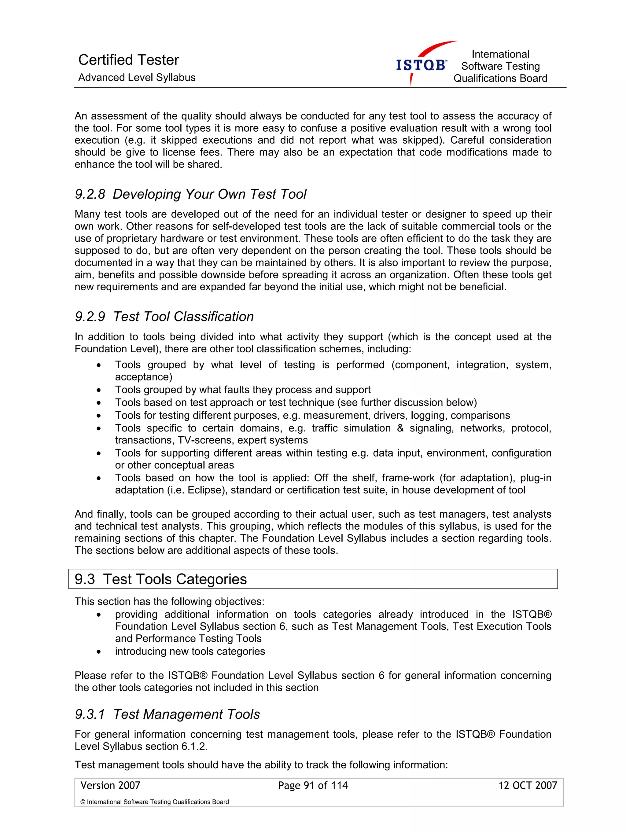 International
Certified Tester                                                                       Software Testing
Advanced Level Syllabus                                                               Qualifications Board


An assessment of the quality should always be conducted for any test tool to assess the accuracy of
the tool. For some tool types it is more easy to confuse a positive evaluation result with a wrong tool
execution (e.g. it skipped executions and did not report what was skipped). Careful consideration
should be give to license fees. There may also be an expectation that code modifications made to
enhance the tool will be shared.

9.2.8 Developing Your Own Test Tool
Many test tools are developed out of the need for an individual tester or designer to speed up their
own work. Other reasons for self-developed test tools are the lack of suitable commercial tools or the
use of proprietary hardware or test environment. These tools are often efficient to do the task they are
supposed to do, but are often very dependent on the person creating the tool. These tools should be
documented in a way that they can be maintained by others. It is also important to review the purpose,
aim, benefits and possible downside before spreading it across an organization. Often these tools get
new requirements and are expanded far beyond the initial use, which might not be beneficial.

9.2.9 Test Tool Classification
In addition to tools being divided into what activity they support (which is the concept used at the
Foundation Level), there are other tool classification schemes, including:
      •      Tools grouped by what level of testing is performed (component, integration, system,
             acceptance)
      •      Tools grouped by what faults they process and support
      •      Tools based on test approach or test technique (see further discussion below)
      •      Tools for testing different purposes, e.g. measurement, drivers, logging, comparisons
      •      Tools specific to certain domains, e.g. traffic simulation & signaling, networks, protocol,
             transactions, TV-screens, expert systems
      •      Tools for supporting different areas within testing e.g. data input, environment, configuration
             or other conceptual areas
      •      Tools based on how the tool is applied: Off the shelf, frame-work (for adaptation), plug-in
             adaptation (i.e. Eclipse), standard or certification test suite, in house development of tool

And finally, tools can be grouped according to their actual user, such as test managers, test analysts
and technical test analysts. This grouping, which reflects the modules of this syllabus, is used for the
remaining sections of this chapter. The Foundation Level Syllabus includes a section regarding tools.
The sections below are additional aspects of these tools.

9.3 Test Tools Categories
This section has the following objectives:
     • providing additional information on tools categories already introduced in the ISTQB®
        Foundation Level Syllabus section 6, such as Test Management Tools, Test Execution Tools
        and Performance Testing Tools
     • introducing new tools categories

Please refer to the ISTQB® Foundation Level Syllabus section 6 for general information concerning
the other tools categories not included in this section

9.3.1 Test Management Tools
For general information concerning test management tools, please refer to the ISTQB® Foundation
Level Syllabus section 6.1.2.
Test management tools should have the ability to track the following information:
 Version 2007                                            Page 91 of 114                         12 OCT 2007
 © International Software Testing Qualifications Board
 