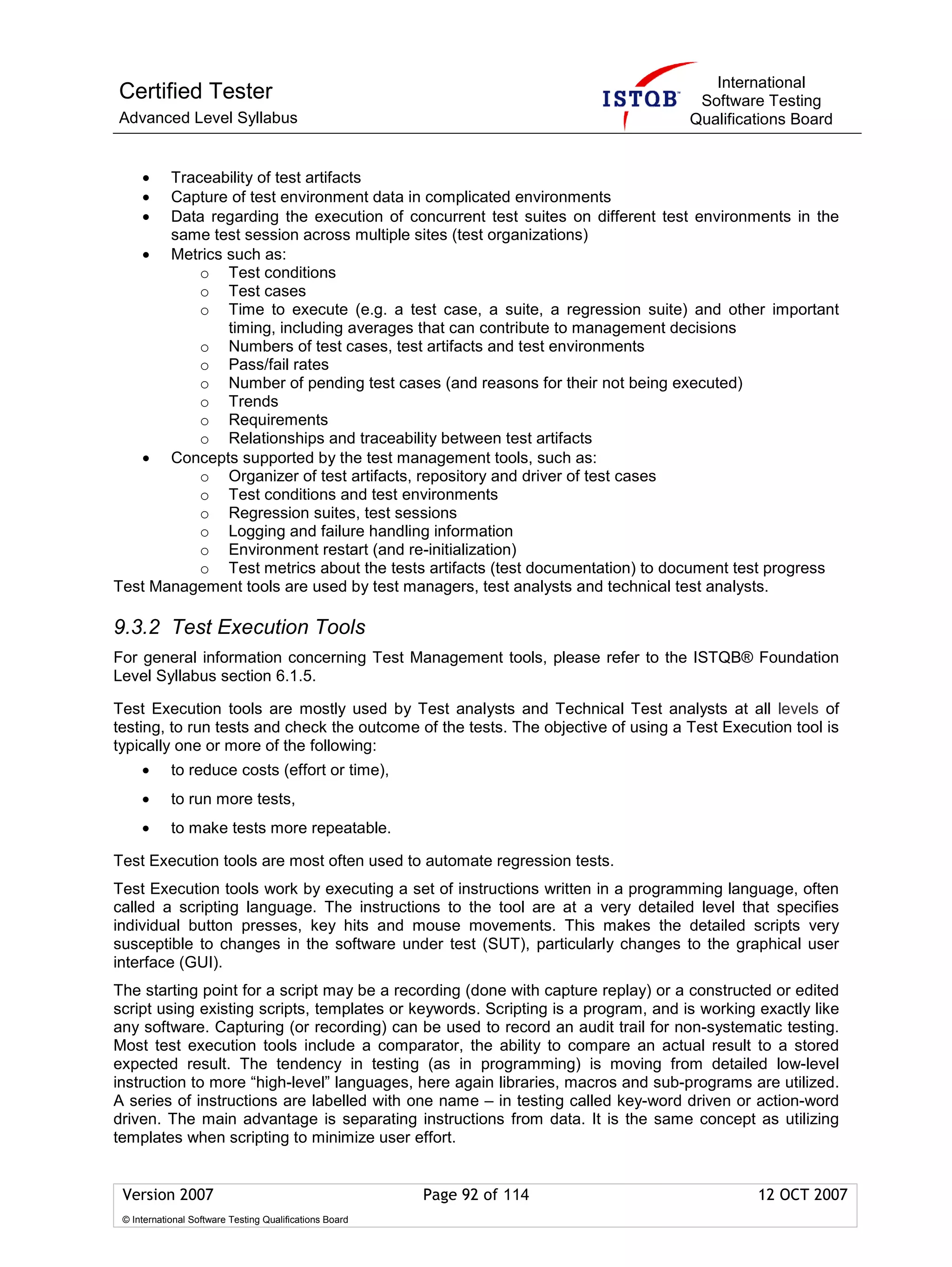 International
Certified Tester                                                                    Software Testing
Advanced Level Syllabus                                                            Qualifications Board


     • Traceability of test artifacts
     • Capture of test environment data in complicated environments
     • Data regarding the execution of concurrent test suites on different test environments in the
       same test session across multiple sites (test organizations)
   • Metrics such as:
           o Test conditions
           o Test cases
           o Time to execute (e.g. a test case, a suite, a regression suite) and other important
              timing, including averages that can contribute to management decisions
           o Numbers of test cases, test artifacts and test environments
           o Pass/fail rates
           o Number of pending test cases (and reasons for their not being executed)
           o Trends
           o Requirements
           o Relationships and traceability between test artifacts
   • Concepts supported by the test management tools, such as:
           o Organizer of test artifacts, repository and driver of test cases
           o Test conditions and test environments
           o Regression suites, test sessions
           o Logging and failure handling information
           o Environment restart (and re-initialization)
           o Test metrics about the tests artifacts (test documentation) to document test progress
Test Management tools are used by test managers, test analysts and technical test analysts.

9.3.2 Test Execution Tools
For general information concerning Test Management tools, please refer to the ISTQB® Foundation
Level Syllabus section 6.1.5.

Test Execution tools are mostly used by Test analysts and Technical Test analysts at all levels of
testing, to run tests and check the outcome of the tests. The objective of using a Test Execution tool is
typically one or more of the following:
     •      to reduce costs (effort or time),
     •      to run more tests,
     •      to make tests more repeatable.

Test Execution tools are most often used to automate regression tests.
Test Execution tools work by executing a set of instructions written in a programming language, often
called a scripting language. The instructions to the tool are at a very detailed level that specifies
individual button presses, key hits and mouse movements. This makes the detailed scripts very
susceptible to changes in the software under test (SUT), particularly changes to the graphical user
interface (GUI).
The starting point for a script may be a recording (done with capture replay) or a constructed or edited
script using existing scripts, templates or keywords. Scripting is a program, and is working exactly like
any software. Capturing (or recording) can be used to record an audit trail for non-systematic testing.
Most test execution tools include a comparator, the ability to compare an actual result to a stored
expected result. The tendency in testing (as in programming) is moving from detailed low-level
instruction to more “high-level” languages, here again libraries, macros and sub-programs are utilized.
A series of instructions are labelled with one name – in testing called key-word driven or action-word
driven. The main advantage is separating instructions from data. It is the same concept as utilizing
templates when scripting to minimize user effort.


 Version 2007                                            Page 92 of 114                      12 OCT 2007
 © International Software Testing Qualifications Board
 