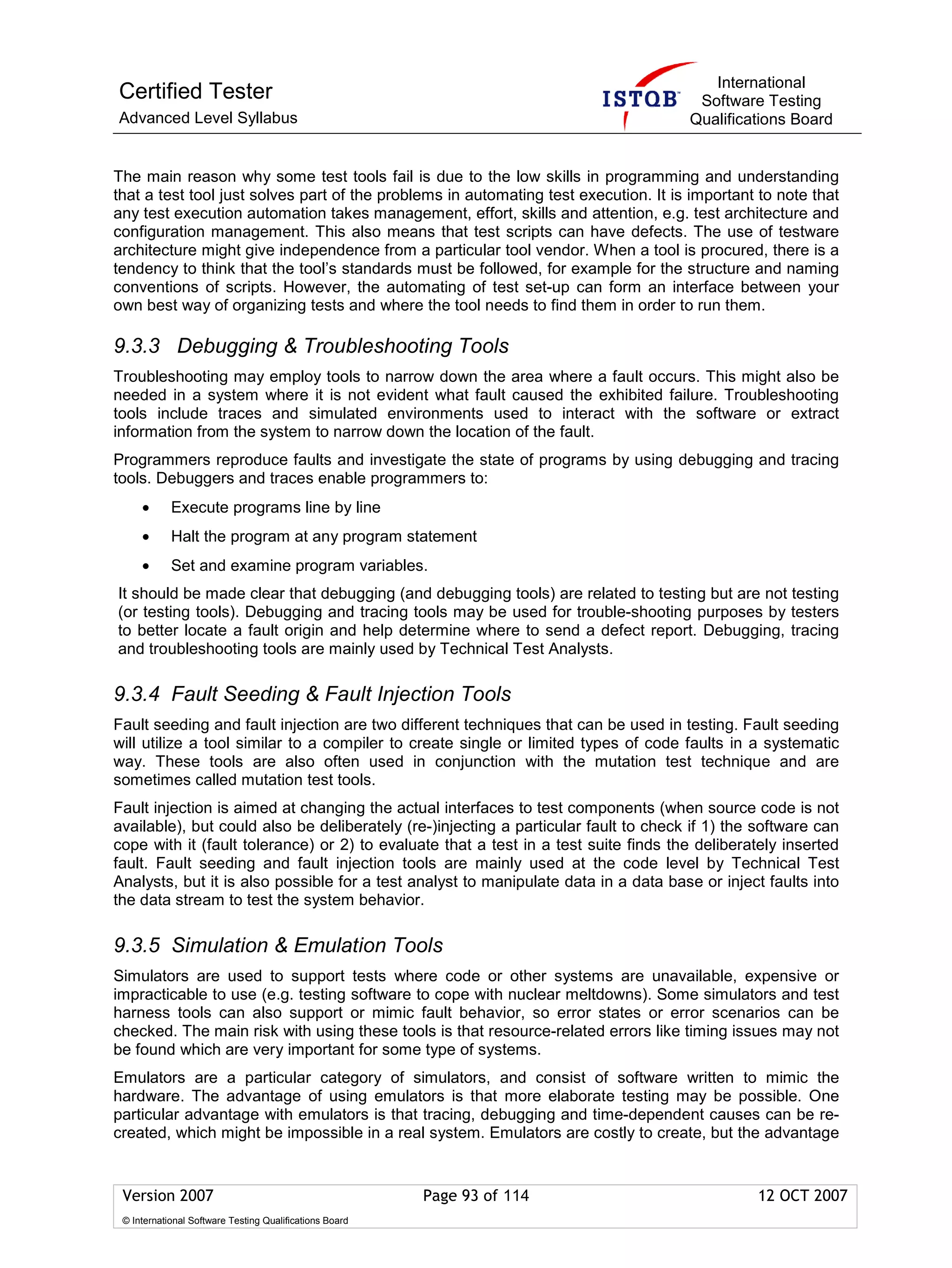 International
Certified Tester                                                                      Software Testing
Advanced Level Syllabus                                                              Qualifications Board


The main reason why some test tools fail is due to the low skills in programming and understanding
that a test tool just solves part of the problems in automating test execution. It is important to note that
any test execution automation takes management, effort, skills and attention, e.g. test architecture and
configuration management. This also means that test scripts can have defects. The use of testware
architecture might give independence from a particular tool vendor. When a tool is procured, there is a
tendency to think that the tool’s standards must be followed, for example for the structure and naming
conventions of scripts. However, the automating of test set-up can form an interface between your
own best way of organizing tests and where the tool needs to find them in order to run them.

9.3.3 Debugging & Troubleshooting Tools
Troubleshooting may employ tools to narrow down the area where a fault occurs. This might also be
needed in a system where it is not evident what fault caused the exhibited failure. Troubleshooting
tools include traces and simulated environments used to interact with the software or extract
information from the system to narrow down the location of the fault.
Programmers reproduce faults and investigate the state of programs by using debugging and tracing
tools. Debuggers and traces enable programmers to:
     •      Execute programs line by line
     •      Halt the program at any program statement
     •      Set and examine program variables.
It should be made clear that debugging (and debugging tools) are related to testing but are not testing
(or testing tools). Debugging and tracing tools may be used for trouble-shooting purposes by testers
to better locate a fault origin and help determine where to send a defect report. Debugging, tracing
and troubleshooting tools are mainly used by Technical Test Analysts.

9.3.4 Fault Seeding & Fault Injection Tools
Fault seeding and fault injection are two different techniques that can be used in testing. Fault seeding
will utilize a tool similar to a compiler to create single or limited types of code faults in a systematic
way. These tools are also often used in conjunction with the mutation test technique and are
sometimes called mutation test tools.
Fault injection is aimed at changing the actual interfaces to test components (when source code is not
available), but could also be deliberately (re-)injecting a particular fault to check if 1) the software can
cope with it (fault tolerance) or 2) to evaluate that a test in a test suite finds the deliberately inserted
fault. Fault seeding and fault injection tools are mainly used at the code level by Technical Test
Analysts, but it is also possible for a test analyst to manipulate data in a data base or inject faults into
the data stream to test the system behavior.

9.3.5 Simulation & Emulation Tools
Simulators are used to support tests where code or other systems are unavailable, expensive or
impracticable to use (e.g. testing software to cope with nuclear meltdowns). Some simulators and test
harness tools can also support or mimic fault behavior, so error states or error scenarios can be
checked. The main risk with using these tools is that resource-related errors like timing issues may not
be found which are very important for some type of systems.
Emulators are a particular category of simulators, and consist of software written to mimic the
hardware. The advantage of using emulators is that more elaborate testing may be possible. One
particular advantage with emulators is that tracing, debugging and time-dependent causes can be re-
created, which might be impossible in a real system. Emulators are costly to create, but the advantage


 Version 2007                                            Page 93 of 114                        12 OCT 2007
 © International Software Testing Qualifications Board
 