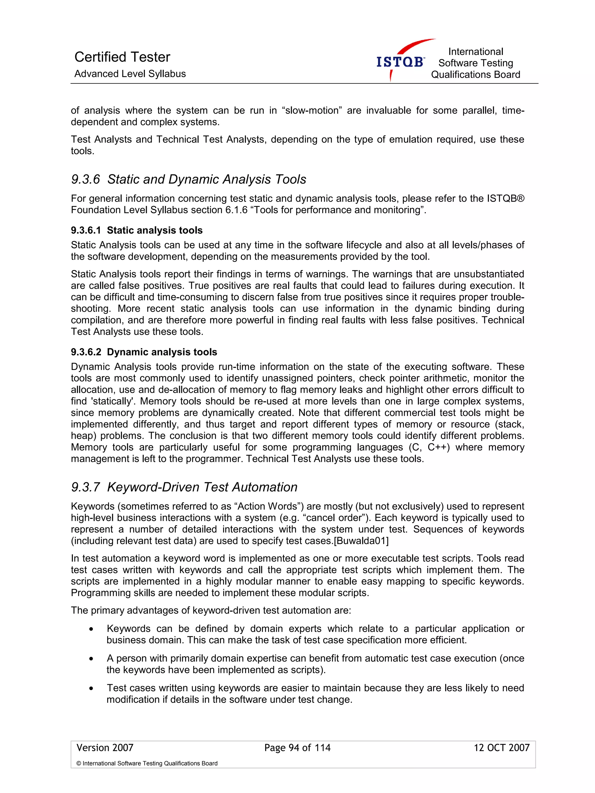 International
Certified Tester                                                                     Software Testing
Advanced Level Syllabus                                                             Qualifications Board


of analysis where the system can be run in “slow-motion” are invaluable for some parallel, time-
dependent and complex systems.
Test Analysts and Technical Test Analysts, depending on the type of emulation required, use these
tools.

9.3.6 Static and Dynamic Analysis Tools
For general information concerning test static and dynamic analysis tools, please refer to the ISTQB®
Foundation Level Syllabus section 6.1.6 “Tools for performance and monitoring”.

9.3.6.1 Static analysis tools
Static Analysis tools can be used at any time in the software lifecycle and also at all levels/phases of
the software development, depending on the measurements provided by the tool.
Static Analysis tools report their findings in terms of warnings. The warnings that are unsubstantiated
are called false positives. True positives are real faults that could lead to failures during execution. It
can be difficult and time-consuming to discern false from true positives since it requires proper trouble-
shooting. More recent static analysis tools can use information in the dynamic binding during
compilation, and are therefore more powerful in finding real faults with less false positives. Technical
Test Analysts use these tools.

9.3.6.2 Dynamic analysis tools
Dynamic Analysis tools provide run-time information on the state of the executing software. These
tools are most commonly used to identify unassigned pointers, check pointer arithmetic, monitor the
allocation, use and de-allocation of memory to flag memory leaks and highlight other errors difficult to
find 'statically'. Memory tools should be re-used at more levels than one in large complex systems,
since memory problems are dynamically created. Note that different commercial test tools might be
implemented differently, and thus target and report different types of memory or resource (stack,
heap) problems. The conclusion is that two different memory tools could identify different problems.
Memory tools are particularly useful for some programming languages (C, C++) where memory
management is left to the programmer. Technical Test Analysts use these tools.

9.3.7 Keyword-Driven Test Automation
Keywords (sometimes referred to as “Action Words”) are mostly (but not exclusively) used to represent
high-level business interactions with a system (e.g. “cancel order”). Each keyword is typically used to
represent a number of detailed interactions with the system under test. Sequences of keywords
(including relevant test data) are used to specify test cases.[Buwalda01]
In test automation a keyword word is implemented as one or more executable test scripts. Tools read
test cases written with keywords and call the appropriate test scripts which implement them. The
scripts are implemented in a highly modular manner to enable easy mapping to specific keywords.
Programming skills are needed to implement these modular scripts.
The primary advantages of keyword-driven test automation are:
     •      Keywords can be defined by domain experts which relate to a particular application or
            business domain. This can make the task of test case specification more efficient.
     •      A person with primarily domain expertise can benefit from automatic test case execution (once
            the keywords have been implemented as scripts).
     •      Test cases written using keywords are easier to maintain because they are less likely to need
            modification if details in the software under test change.



 Version 2007                                            Page 94 of 114                        12 OCT 2007
 © International Software Testing Qualifications Board
 