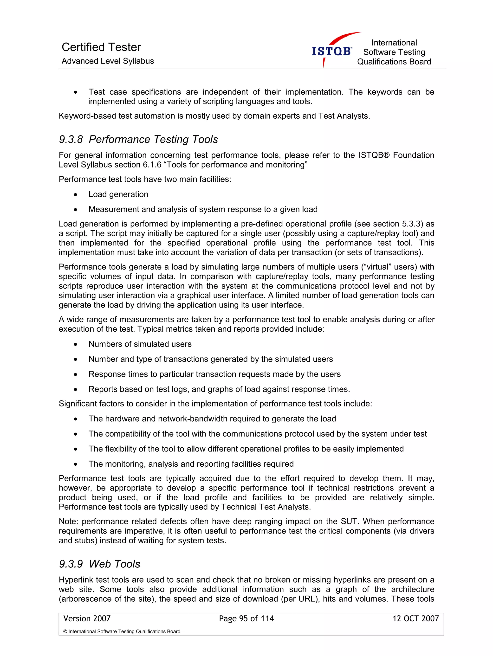 International
Certified Tester                                                                           Software Testing
Advanced Level Syllabus                                                                   Qualifications Board


     •      Test case specifications are independent of their implementation. The keywords can be
            implemented using a variety of scripting languages and tools.
Keyword-based test automation is mostly used by domain experts and Test Analysts.

9.3.8 Performance Testing Tools
For general information concerning test performance tools, please refer to the ISTQB® Foundation
Level Syllabus section 6.1.6 “Tools for performance and monitoring”
Performance test tools have two main facilities:
     •      Load generation
     •      Measurement and analysis of system response to a given load
Load generation is performed by implementing a pre-defined operational profile (see section 5.3.3) as
a script. The script may initially be captured for a single user (possibly using a capture/replay tool) and
then implemented for the specified operational profile using the performance test tool. This
implementation must take into account the variation of data per transaction (or sets of transactions).
Performance tools generate a load by simulating large numbers of multiple users (“virtual” users) with
specific volumes of input data. In comparison with capture/replay tools, many performance testing
scripts reproduce user interaction with the system at the communications protocol level and not by
simulating user interaction via a graphical user interface. A limited number of load generation tools can
generate the load by driving the application using its user interface.
A wide range of measurements are taken by a performance test tool to enable analysis during or after
execution of the test. Typical metrics taken and reports provided include:
     •      Numbers of simulated users
     •      Number and type of transactions generated by the simulated users
     •      Response times to particular transaction requests made by the users
     •      Reports based on test logs, and graphs of load against response times.
Significant factors to consider in the implementation of performance test tools include:
     •      The hardware and network-bandwidth required to generate the load
     •      The compatibility of the tool with the communications protocol used by the system under test
     •      The flexibility of the tool to allow different operational profiles to be easily implemented
     •      The monitoring, analysis and reporting facilities required
Performance test tools are typically acquired due to the effort required to develop them. It may,
however, be appropriate to develop a specific performance tool if technical restrictions prevent a
product being used, or if the load profile and facilities to be provided are relatively simple.
Performance test tools are typically used by Technical Test Analysts.
Note: performance related defects often have deep ranging impact on the SUT. When performance
requirements are imperative, it is often useful to performance test the critical components (via drivers
and stubs) instead of waiting for system tests.

9.3.9 Web Tools
Hyperlink test tools are used to scan and check that no broken or missing hyperlinks are present on a
web site. Some tools also provide additional information such as a graph of the architecture
(arborescence of the site), the speed and size of download (per URL), hits and volumes. These tools

 Version 2007                                            Page 95 of 114                             12 OCT 2007
 © International Software Testing Qualifications Board
 