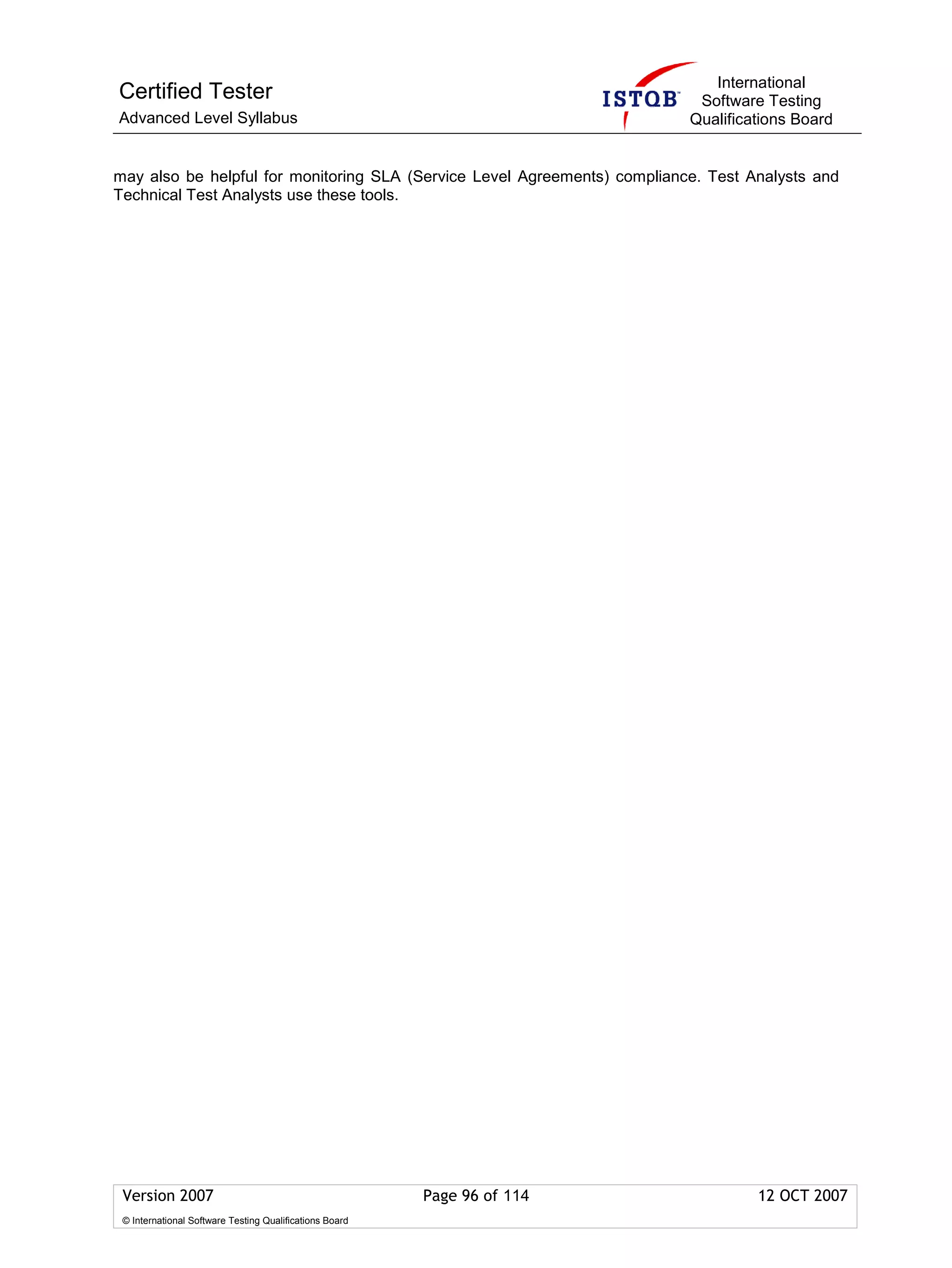 International
Certified Tester                                                            Software Testing
Advanced Level Syllabus                                                    Qualifications Board


may also be helpful for monitoring SLA (Service Level Agreements) compliance. Test Analysts and
Technical Test Analysts use these tools.




 Version 2007                                            Page 96 of 114             12 OCT 2007
 © International Software Testing Qualifications Board
 