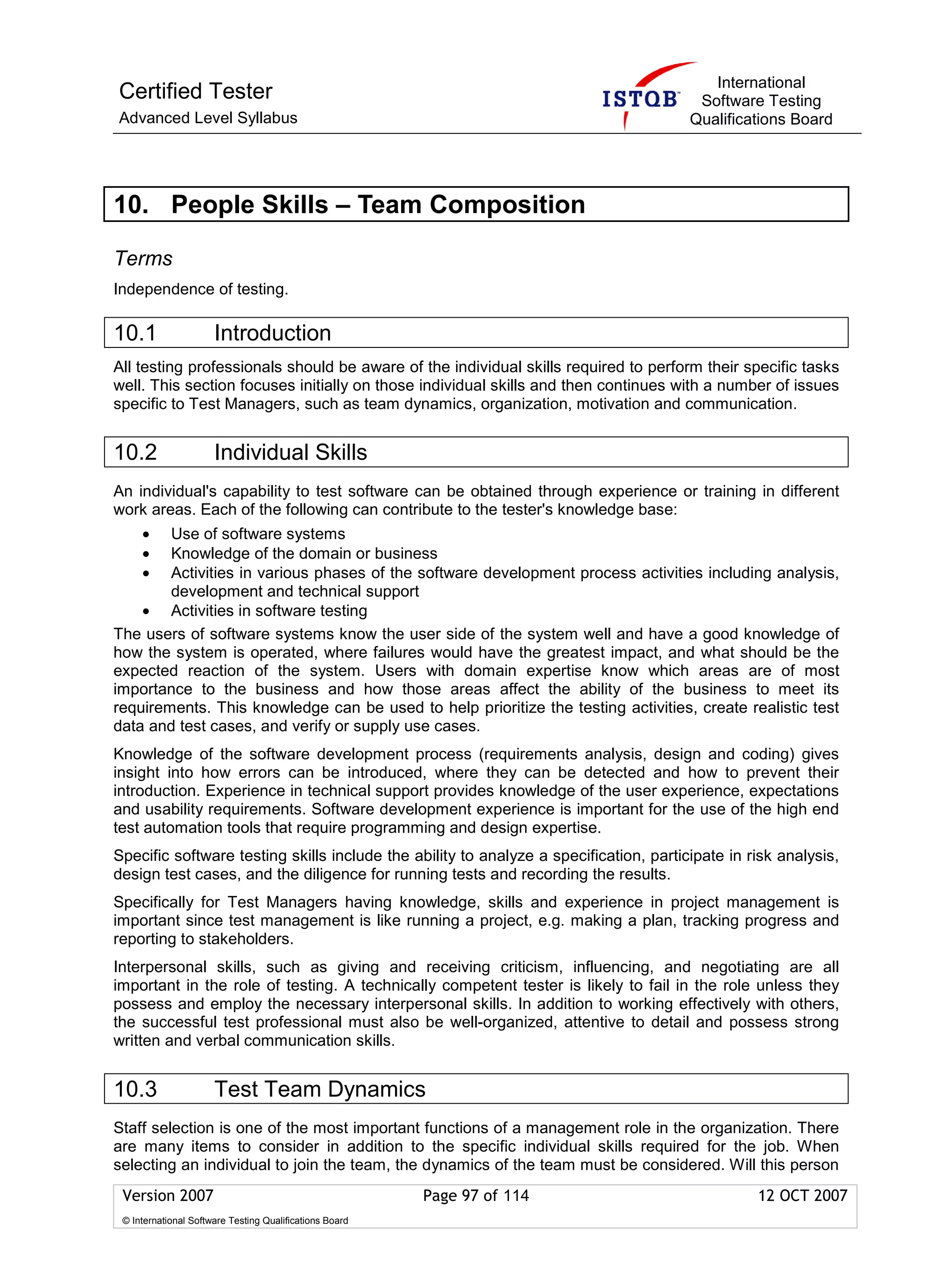International
Certified Tester                                                                        Software Testing
Advanced Level Syllabus                                                                Qualifications Board




10. People Skills – Team Composition

Terms
Independence of testing.

10.1                  Introduction
All testing professionals should be aware of the individual skills required to perform their specific tasks
well. This section focuses initially on those individual skills and then continues with a number of issues
specific to Test Managers, such as team dynamics, organization, motivation and communication.


10.2                  Individual Skills
An individual's capability to test software can be obtained through experience or training in different
work areas. Each of the following can contribute to the tester's knowledge base:
     •  Use of software systems
     •  Knowledge of the domain or business
     •  Activities in various phases of the software development process activities including analysis,
        development and technical support
    • Activities in software testing
The users of software systems know the user side of the system well and have a good knowledge of
how the system is operated, where failures would have the greatest impact, and what should be the
expected reaction of the system. Users with domain expertise know which areas are of most
importance to the business and how those areas affect the ability of the business to meet its
requirements. This knowledge can be used to help prioritize the testing activities, create realistic test
data and test cases, and verify or supply use cases.
Knowledge of the software development process (requirements analysis, design and coding) gives
insight into how errors can be introduced, where they can be detected and how to prevent their
introduction. Experience in technical support provides knowledge of the user experience, expectations
and usability requirements. Software development experience is important for the use of the high end
test automation tools that require programming and design expertise.
Specific software testing skills include the ability to analyze a specification, participate in risk analysis,
design test cases, and the diligence for running tests and recording the results.
Specifically for Test Managers having knowledge, skills and experience in project management is
important since test management is like running a project, e.g. making a plan, tracking progress and
reporting to stakeholders.
Interpersonal skills, such as giving and receiving criticism, influencing, and negotiating are all
important in the role of testing. A technically competent tester is likely to fail in the role unless they
possess and employ the necessary interpersonal skills. In addition to working effectively with others,
the successful test professional must also be well-organized, attentive to detail and possess strong
written and verbal communication skills.


10.3                  Test Team Dynamics
Staff selection is one of the most important functions of a management role in the organization. There
are many items to consider in addition to the specific individual skills required for the job. When
selecting an individual to join the team, the dynamics of the team must be considered. Will this person
 Version 2007                                            Page 97 of 114                          12 OCT 2007
 © International Software Testing Qualifications Board
 