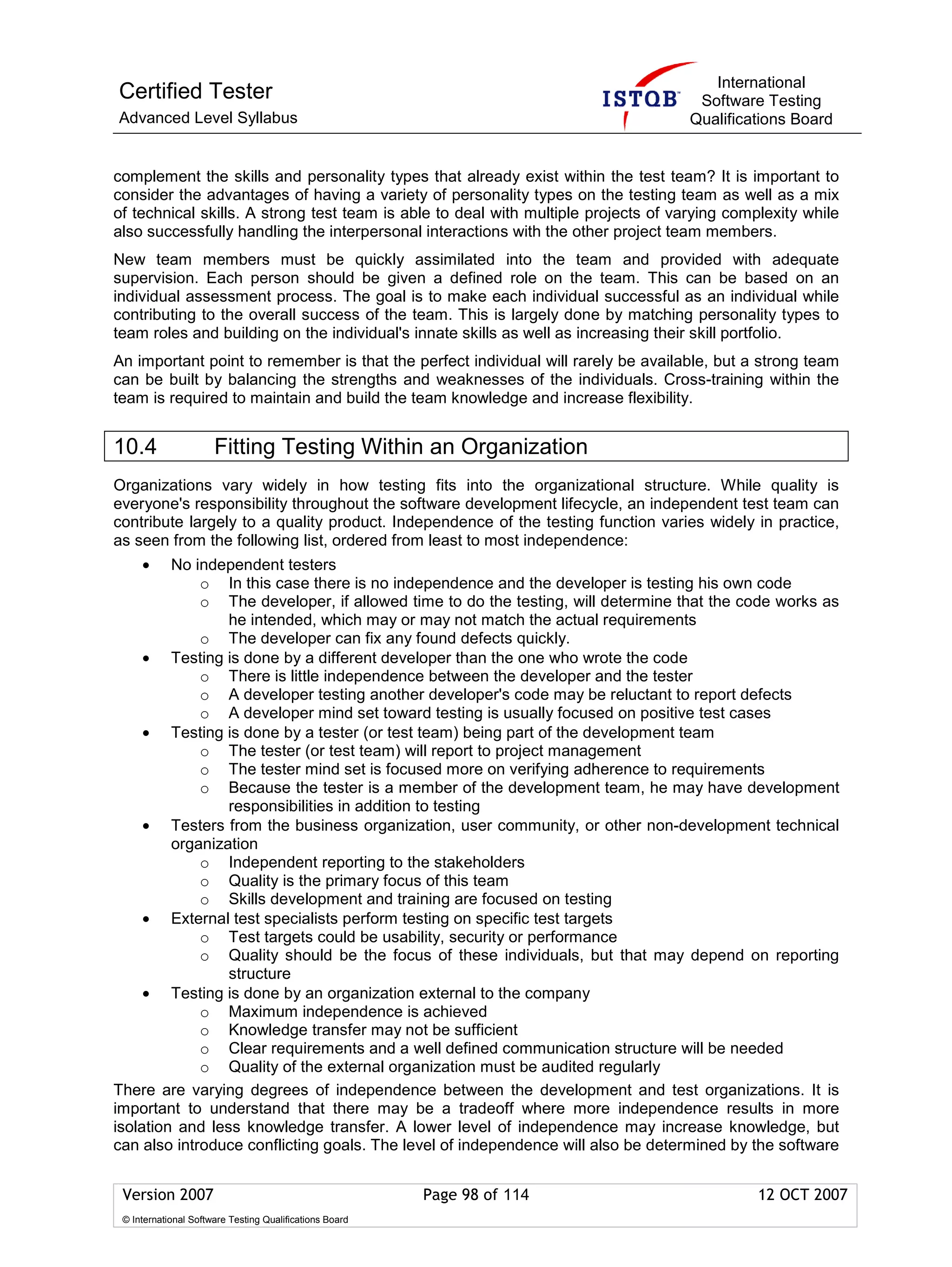 International
Certified Tester                                                                     Software Testing
Advanced Level Syllabus                                                             Qualifications Board


complement the skills and personality types that already exist within the test team? It is important to
consider the advantages of having a variety of personality types on the testing team as well as a mix
of technical skills. A strong test team is able to deal with multiple projects of varying complexity while
also successfully handling the interpersonal interactions with the other project team members.
New team members must be quickly assimilated into the team and provided with adequate
supervision. Each person should be given a defined role on the team. This can be based on an
individual assessment process. The goal is to make each individual successful as an individual while
contributing to the overall success of the team. This is largely done by matching personality types to
team roles and building on the individual's innate skills as well as increasing their skill portfolio.
An important point to remember is that the perfect individual will rarely be available, but a strong team
can be built by balancing the strengths and weaknesses of the individuals. Cross-training within the
team is required to maintain and build the team knowledge and increase flexibility.


10.4                  Fitting Testing Within an Organization
Organizations vary widely in how testing fits into the organizational structure. While quality is
everyone's responsibility throughout the software development lifecycle, an independent test team can
contribute largely to a quality product. Independence of the testing function varies widely in practice,
as seen from the following list, ordered from least to most independence:
     •   No independent testers
             o In this case there is no independence and the developer is testing his own code
             o The developer, if allowed time to do the testing, will determine that the code works as
                 he intended, which may or may not match the actual requirements
             o The developer can fix any found defects quickly.
     • Testing is done by a different developer than the one who wrote the code
             o There is little independence between the developer and the tester
             o A developer testing another developer's code may be reluctant to report defects
             o A developer mind set toward testing is usually focused on positive test cases
     • Testing is done by a tester (or test team) being part of the development team
             o The tester (or test team) will report to project management
             o The tester mind set is focused more on verifying adherence to requirements
             o Because the tester is a member of the development team, he may have development
                 responsibilities in addition to testing
     • Testers from the business organization, user community, or other non-development technical
         organization
             o Independent reporting to the stakeholders
             o Quality is the primary focus of this team
             o Skills development and training are focused on testing
     • External test specialists perform testing on specific test targets
             o Test targets could be usability, security or performance
             o Quality should be the focus of these individuals, but that may depend on reporting
                 structure
     • Testing is done by an organization external to the company
             o Maximum independence is achieved
             o Knowledge transfer may not be sufficient
             o Clear requirements and a well defined communication structure will be needed
             o Quality of the external organization must be audited regularly
There are varying degrees of independence between the development and test organizations. It is
important to understand that there may be a tradeoff where more independence results in more
isolation and less knowledge transfer. A lower level of independence may increase knowledge, but
can also introduce conflicting goals. The level of independence will also be determined by the software


 Version 2007                                            Page 98 of 114                       12 OCT 2007
 © International Software Testing Qualifications Board
 