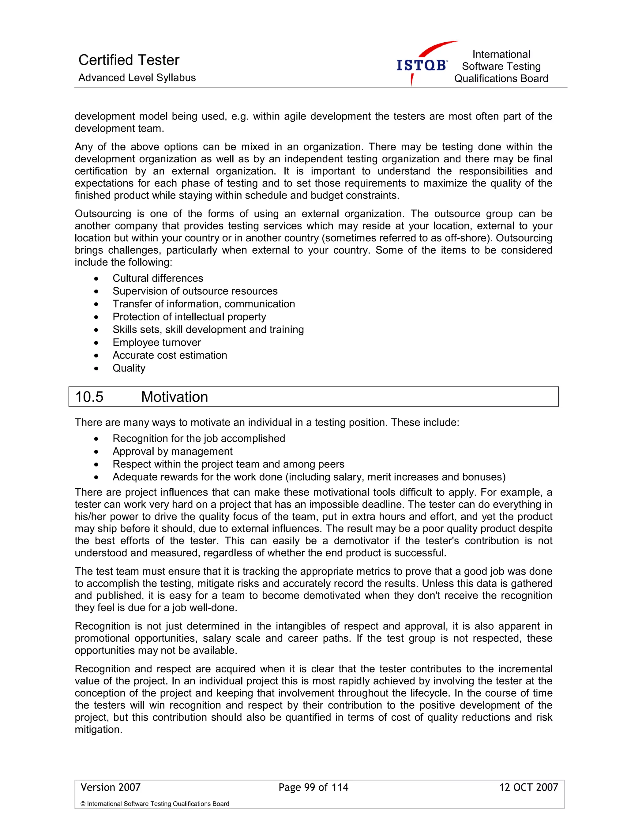 International
Certified Tester                                                                     Software Testing
Advanced Level Syllabus                                                             Qualifications Board


development model being used, e.g. within agile development the testers are most often part of the
development team.
Any of the above options can be mixed in an organization. There may be testing done within the
development organization as well as by an independent testing organization and there may be final
certification by an external organization. It is important to understand the responsibilities and
expectations for each phase of testing and to set those requirements to maximize the quality of the
finished product while staying within schedule and budget constraints.
Outsourcing is one of the forms of using an external organization. The outsource group can be
another company that provides testing services which may reside at your location, external to your
location but within your country or in another country (sometimes referred to as off-shore). Outsourcing
brings challenges, particularly when external to your country. Some of the items to be considered
include the following:
     •      Cultural differences
     •      Supervision of outsource resources
     •      Transfer of information, communication
     •      Protection of intellectual property
     •      Skills sets, skill development and training
     •      Employee turnover
     •      Accurate cost estimation
     •      Quality

10.5                  Motivation
There are many ways to motivate an individual in a testing position. These include:
    • Recognition for the job accomplished
    • Approval by management
    • Respect within the project team and among peers
    • Adequate rewards for the work done (including salary, merit increases and bonuses)
There are project influences that can make these motivational tools difficult to apply. For example, a
tester can work very hard on a project that has an impossible deadline. The tester can do everything in
his/her power to drive the quality focus of the team, put in extra hours and effort, and yet the product
may ship before it should, due to external influences. The result may be a poor quality product despite
the best efforts of the tester. This can easily be a demotivator if the tester's contribution is not
understood and measured, regardless of whether the end product is successful.
The test team must ensure that it is tracking the appropriate metrics to prove that a good job was done
to accomplish the testing, mitigate risks and accurately record the results. Unless this data is gathered
and published, it is easy for a team to become demotivated when they don't receive the recognition
they feel is due for a job well-done.
Recognition is not just determined in the intangibles of respect and approval, it is also apparent in
promotional opportunities, salary scale and career paths. If the test group is not respected, these
opportunities may not be available.
Recognition and respect are acquired when it is clear that the tester contributes to the incremental
value of the project. In an individual project this is most rapidly achieved by involving the tester at the
conception of the project and keeping that involvement throughout the lifecycle. In the course of time
the testers will win recognition and respect by their contribution to the positive development of the
project, but this contribution should also be quantified in terms of cost of quality reductions and risk
mitigation.




 Version 2007                                            Page 99 of 114                       12 OCT 2007
 © International Software Testing Qualifications Board
 