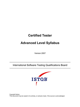 Certified Tester

                  Advanced Level Syllabus


                                         Version 2007




     International Software Testing Qualifications Board




Copyright Notice
This document may be copied in its entirety, or extracts made, if the source is acknowledged.
 