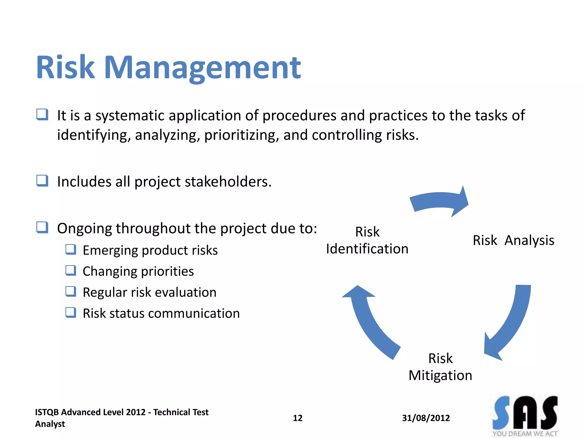 Risk Management
31/08/2012
ISTQB Advanced Level 2012 - Technical Test
Analyst
12
 It is a systematic application of procedures and practices to the tasks of
identifying, analyzing, prioritizing, and controlling risks.
 Includes all project stakeholders.
 Ongoing throughout the project due to:
 Emerging product risks
 Changing priorities
 Regular risk evaluation
 Risk status communication
Risk Analysis
Risk
Mitigation
Risk
Identification
 