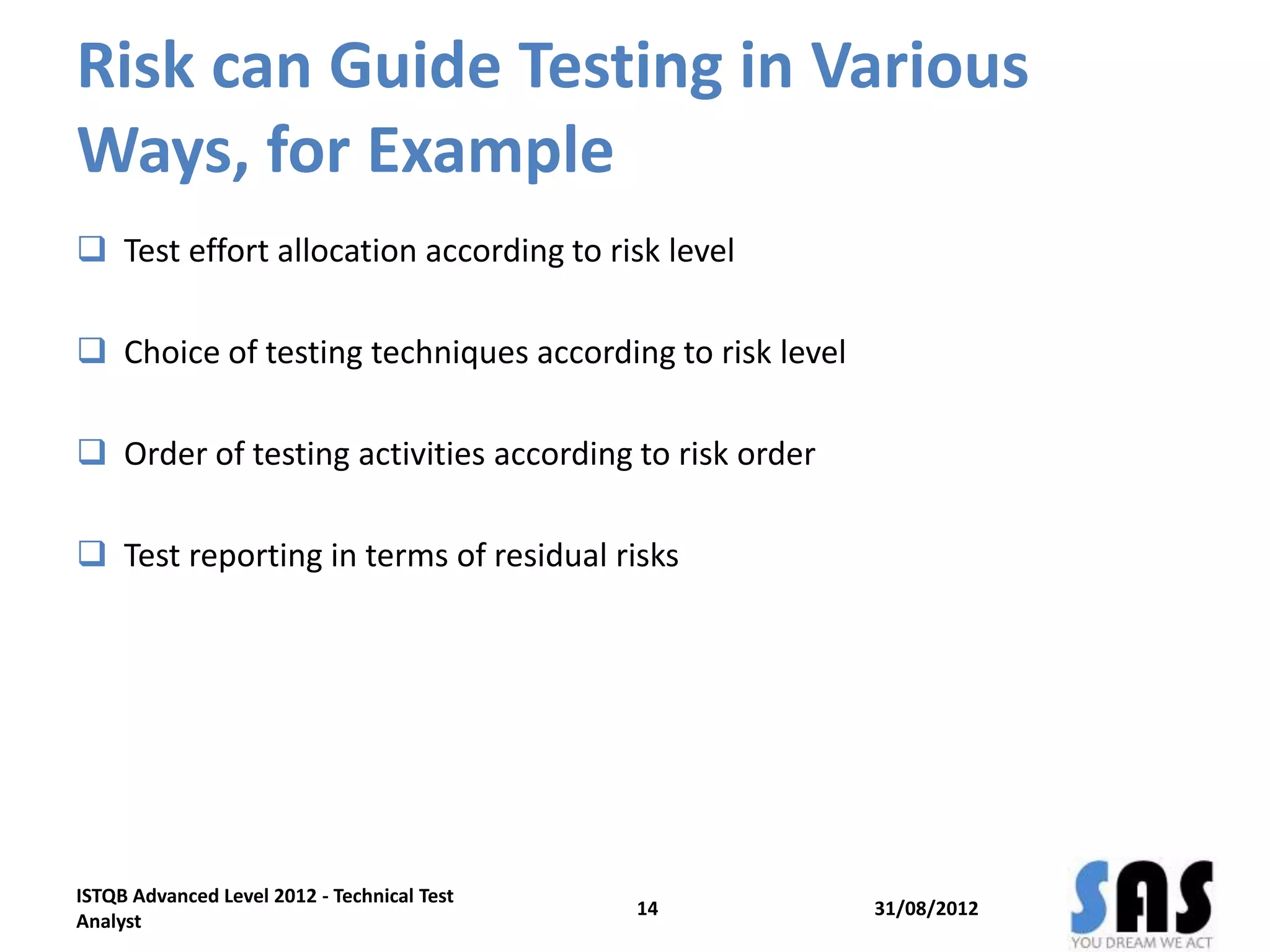 Risk can Guide Testing in Various
Ways, for Example
 Test effort allocation according to risk level
 Choice of testing techniques according to risk level
 Order of testing activities according to risk order
 Test reporting in terms of residual risks
31/08/2012
ISTQB Advanced Level 2012 - Technical Test
Analyst
14
 