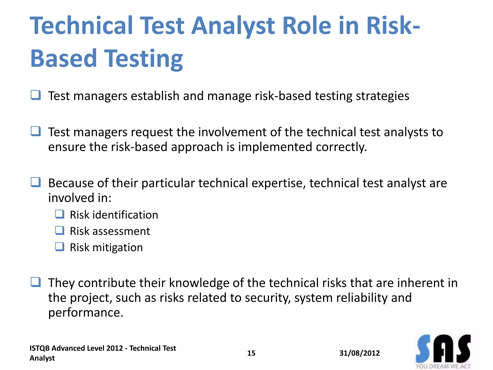 Technical Test Analyst Role in Risk-
Based Testing
 Test managers establish and manage risk-based testing strategies
 Test managers request the involvement of the technical test analysts to
ensure the risk-based approach is implemented correctly.
 Because of their particular technical expertise, technical test analyst are
involved in:
 Risk identification
 Risk assessment
 Risk mitigation
 They contribute their knowledge of the technical risks that are inherent in
the project, such as risks related to security, system reliability and
performance.
31/08/2012
ISTQB Advanced Level 2012 - Technical Test
Analyst
15
 