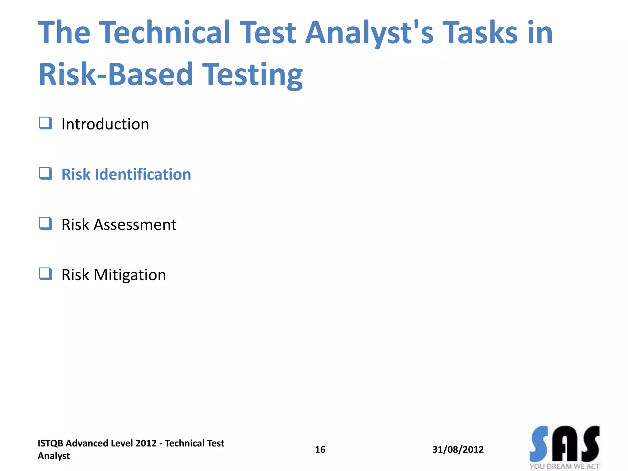 The Technical Test Analyst's Tasks in
Risk-Based Testing
 Introduction
 Risk Identification
 Risk Assessment
 Risk Mitigation
31/08/2012
ISTQB Advanced Level 2012 - Technical Test
Analyst
16
 