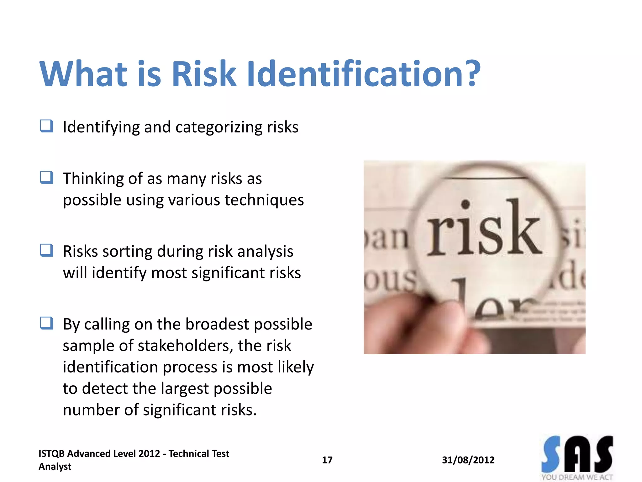 What is Risk Identification?
 Identifying and categorizing risks
 Thinking of as many risks as
possible using various techniques
 Risks sorting during risk analysis
will identify most significant risks
 By calling on the broadest possible
sample of stakeholders, the risk
identification process is most likely
to detect the largest possible
number of significant risks.
31/08/2012
ISTQB Advanced Level 2012 - Technical Test
Analyst
17
 