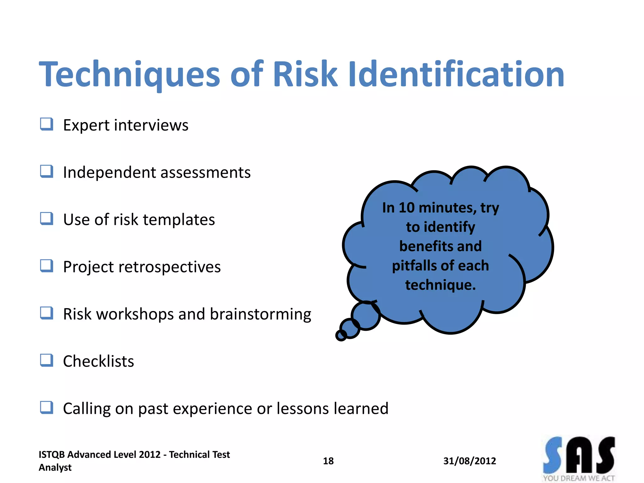 Techniques of Risk Identification
 Expert interviews
 Independent assessments
 Use of risk templates
 Project retrospectives
 Risk workshops and brainstorming
 Checklists
 Calling on past experience or lessons learned
31/08/2012
ISTQB Advanced Level 2012 - Technical Test
Analyst
18
In 10 minutes, try
to identify
benefits and
pitfalls of each
technique.
 