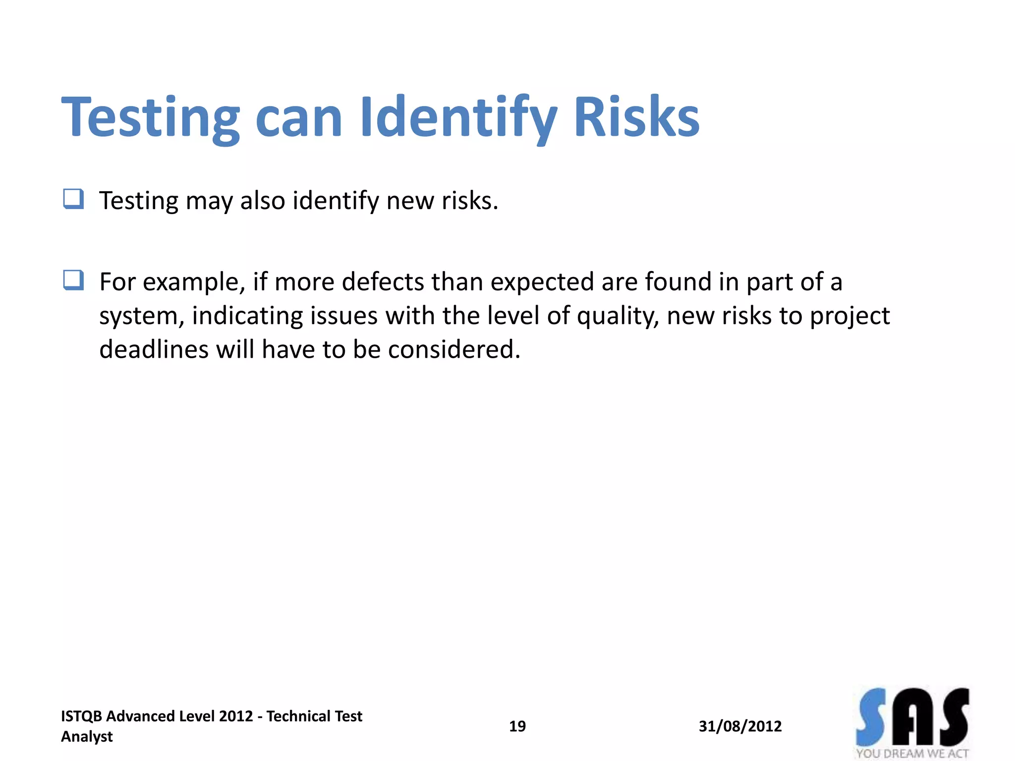 Testing can Identify Risks
 Testing may also identify new risks.
 For example, if more defects than expected are found in part of a
system, indicating issues with the level of quality, new risks to project
deadlines will have to be considered.
31/08/2012
ISTQB Advanced Level 2012 - Technical Test
Analyst
19
 