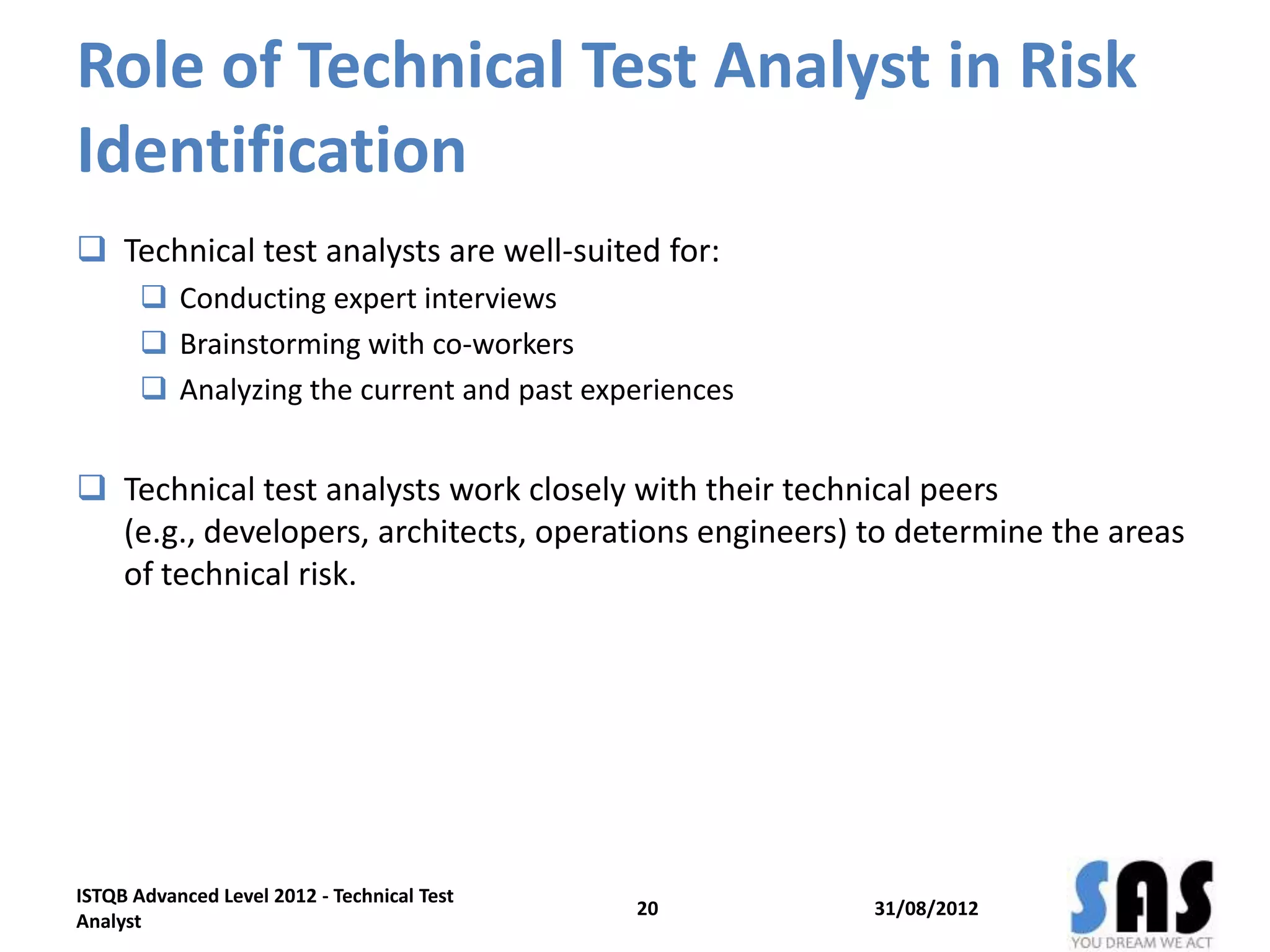 Role of Technical Test Analyst in Risk
Identification
 Technical test analysts are well-suited for:
 Conducting expert interviews
 Brainstorming with co-workers
 Analyzing the current and past experiences
 Technical test analysts work closely with their technical peers
(e.g., developers, architects, operations engineers) to determine the areas
of technical risk.
31/08/2012
ISTQB Advanced Level 2012 - Technical Test
Analyst
20
 