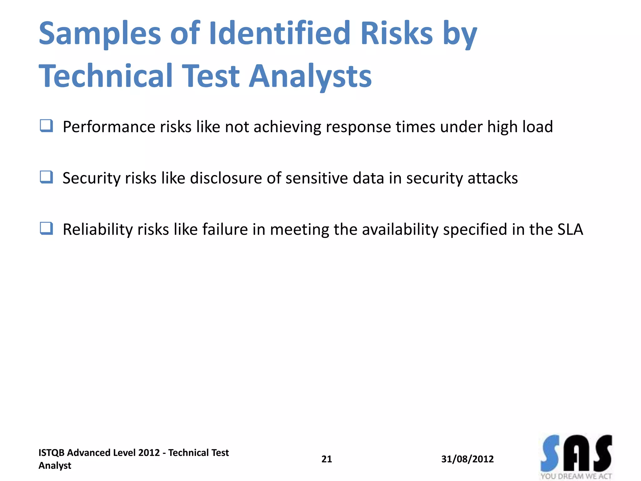 Samples of Identified Risks by
Technical Test Analysts
 Performance risks like not achieving response times under high load
 Security risks like disclosure of sensitive data in security attacks
 Reliability risks like failure in meeting the availability specified in the SLA
31/08/2012
ISTQB Advanced Level 2012 - Technical Test
Analyst
21
 