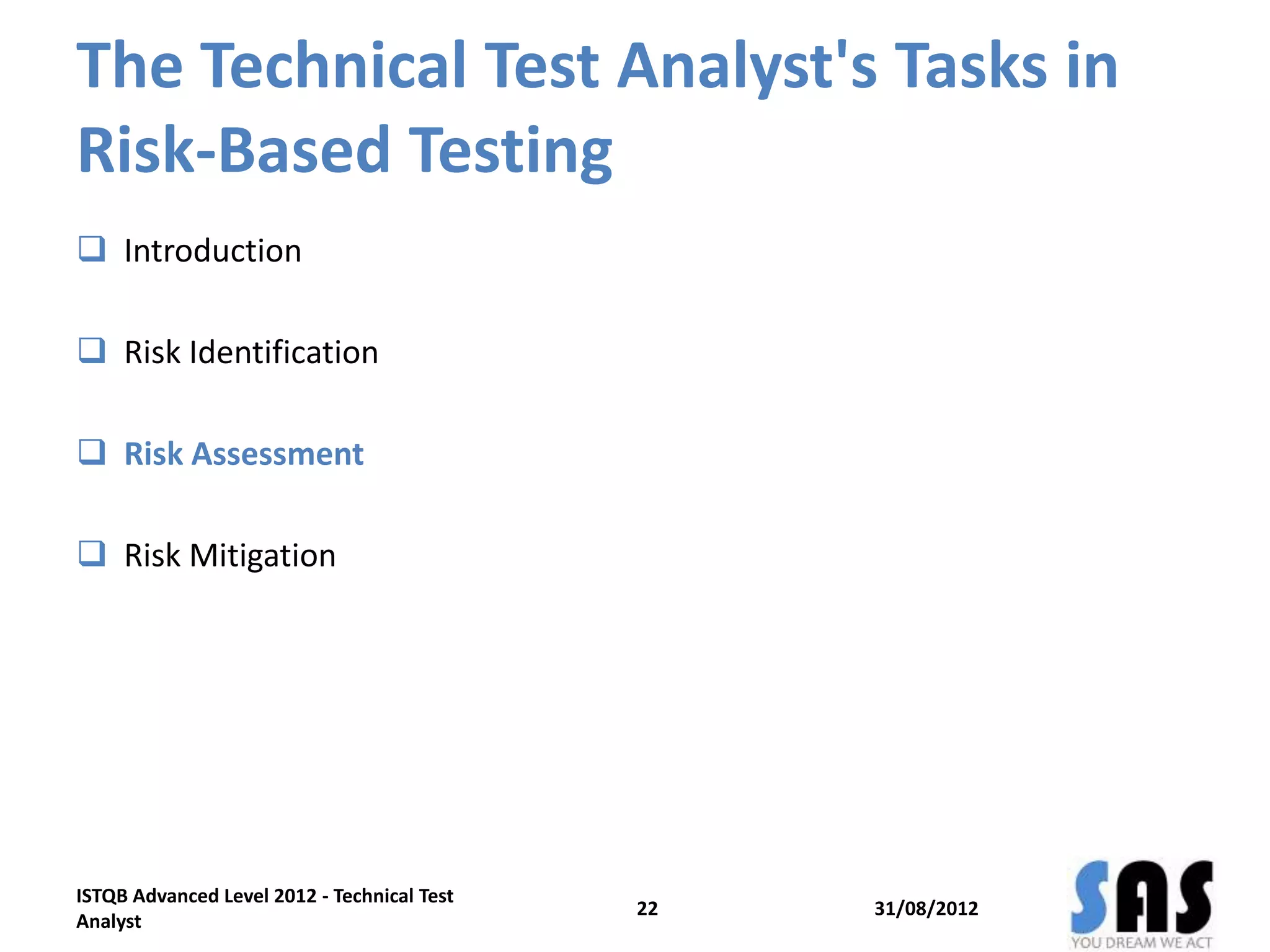 The Technical Test Analyst's Tasks in
Risk-Based Testing
 Introduction
 Risk Identification
 Risk Assessment
 Risk Mitigation
31/08/2012
ISTQB Advanced Level 2012 - Technical Test
Analyst
22
 