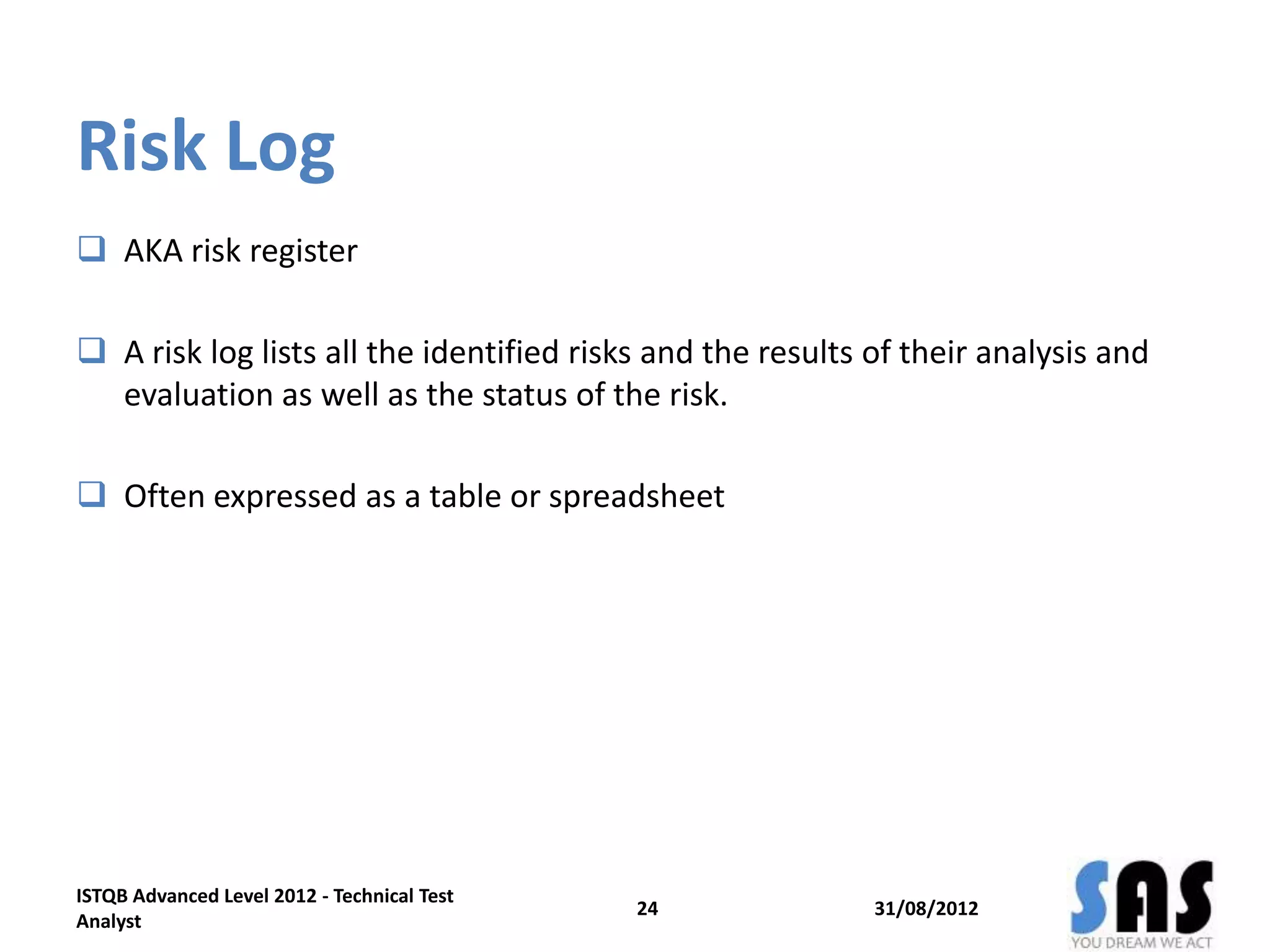 Risk Log
 AKA risk register
 A risk log lists all the identified risks and the results of their analysis and
evaluation as well as the status of the risk.
 Often expressed as a table or spreadsheet
31/08/2012
ISTQB Advanced Level 2012 - Technical Test
Analyst
24
 