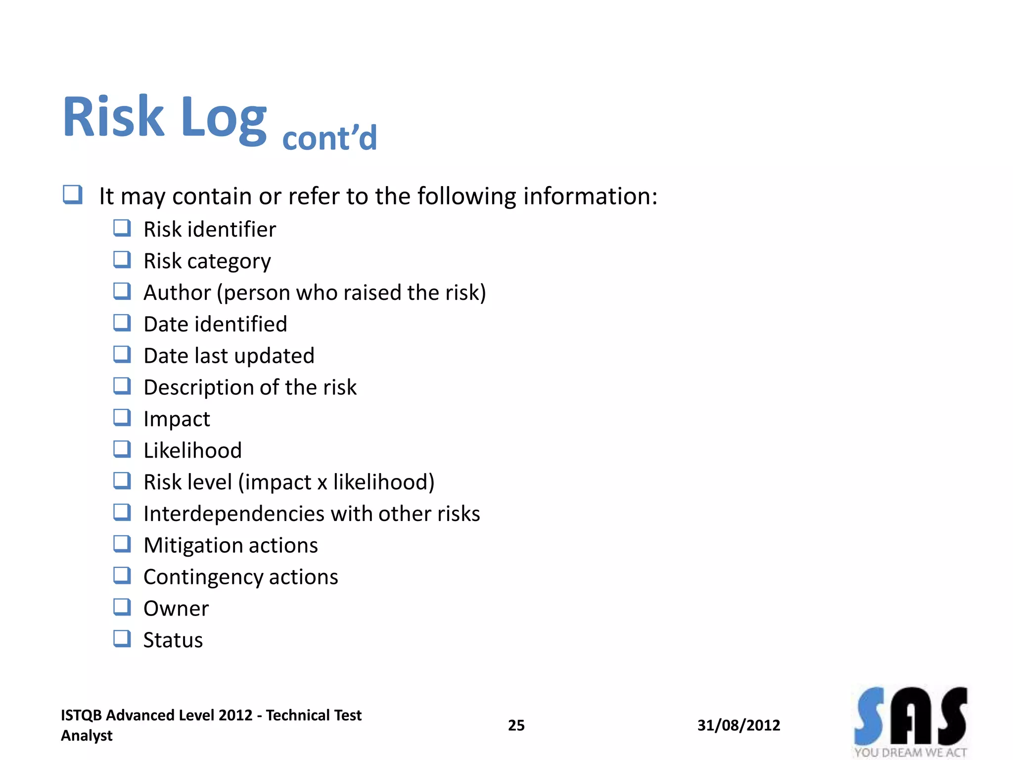 Risk Log cont’d
 It may contain or refer to the following information:
 Risk identifier
 Risk category
 Author (person who raised the risk)
 Date identified
 Date last updated
 Description of the risk
 Impact
 Likelihood
 Risk level (impact x likelihood)
 Interdependencies with other risks
 Mitigation actions
 Contingency actions
 Owner
 Status
31/08/2012
ISTQB Advanced Level 2012 - Technical Test
Analyst
25
 