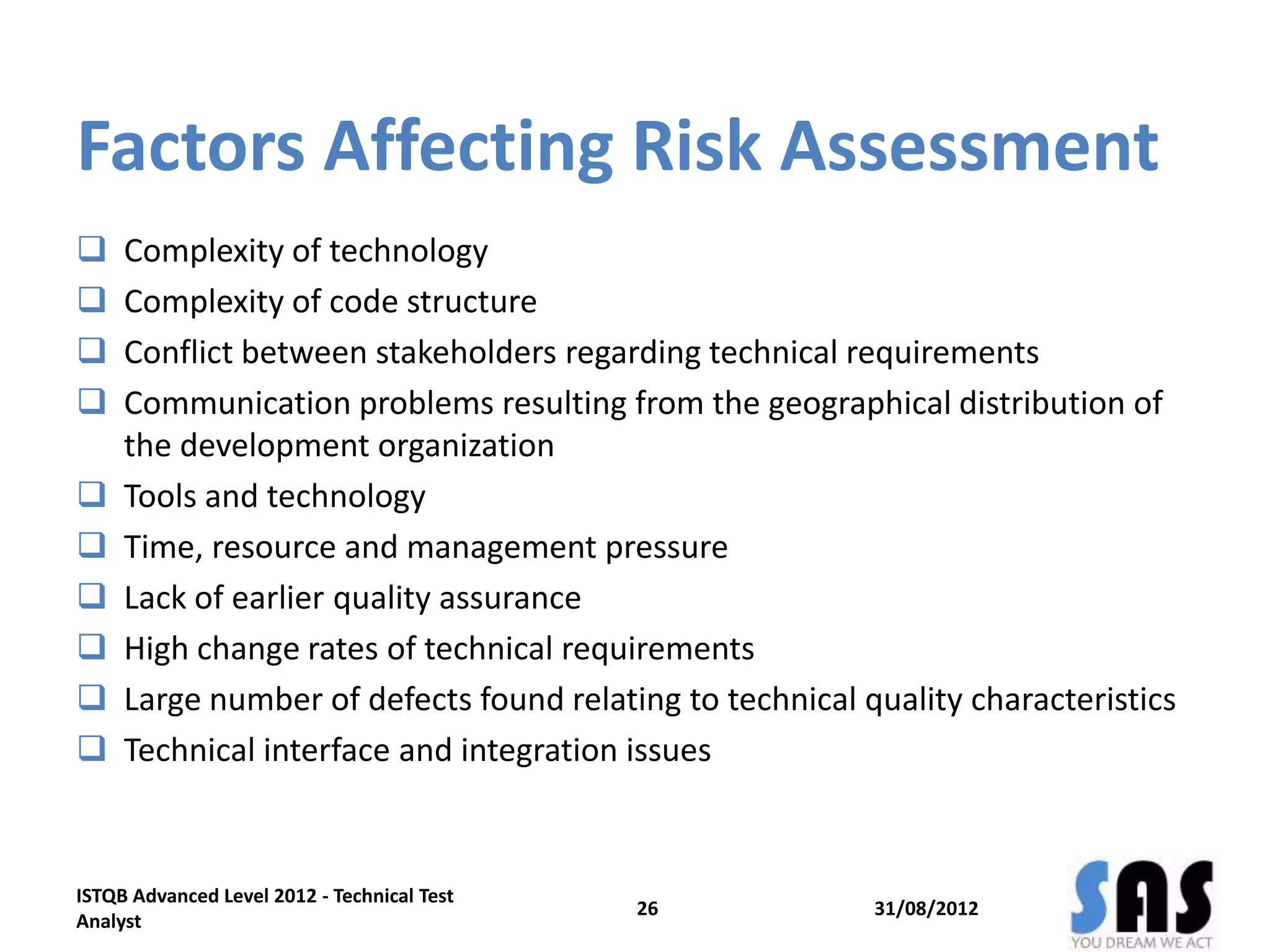 Factors Affecting Risk Assessment
 Complexity of technology
 Complexity of code structure
 Conflict between stakeholders regarding technical requirements
 Communication problems resulting from the geographical distribution of
the development organization
 Tools and technology
 Time, resource and management pressure
 Lack of earlier quality assurance
 High change rates of technical requirements
 Large number of defects found relating to technical quality characteristics
 Technical interface and integration issues
31/08/2012
ISTQB Advanced Level 2012 - Technical Test
Analyst
26
 