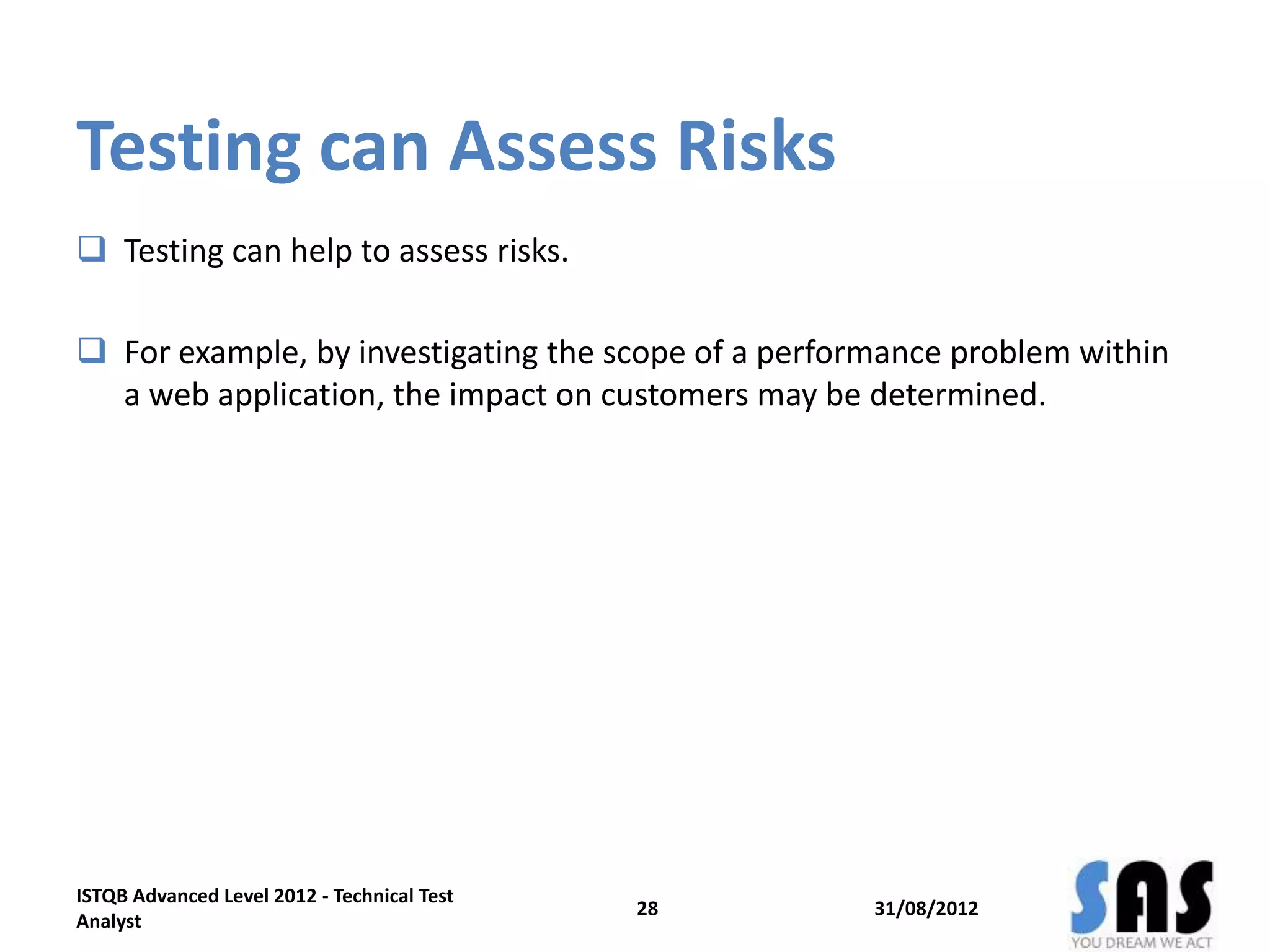 Testing can Assess Risks
 Testing can help to assess risks.
 For example, by investigating the scope of a performance problem within
a web application, the impact on customers may be determined.
31/08/2012
ISTQB Advanced Level 2012 - Technical Test
Analyst
28
 