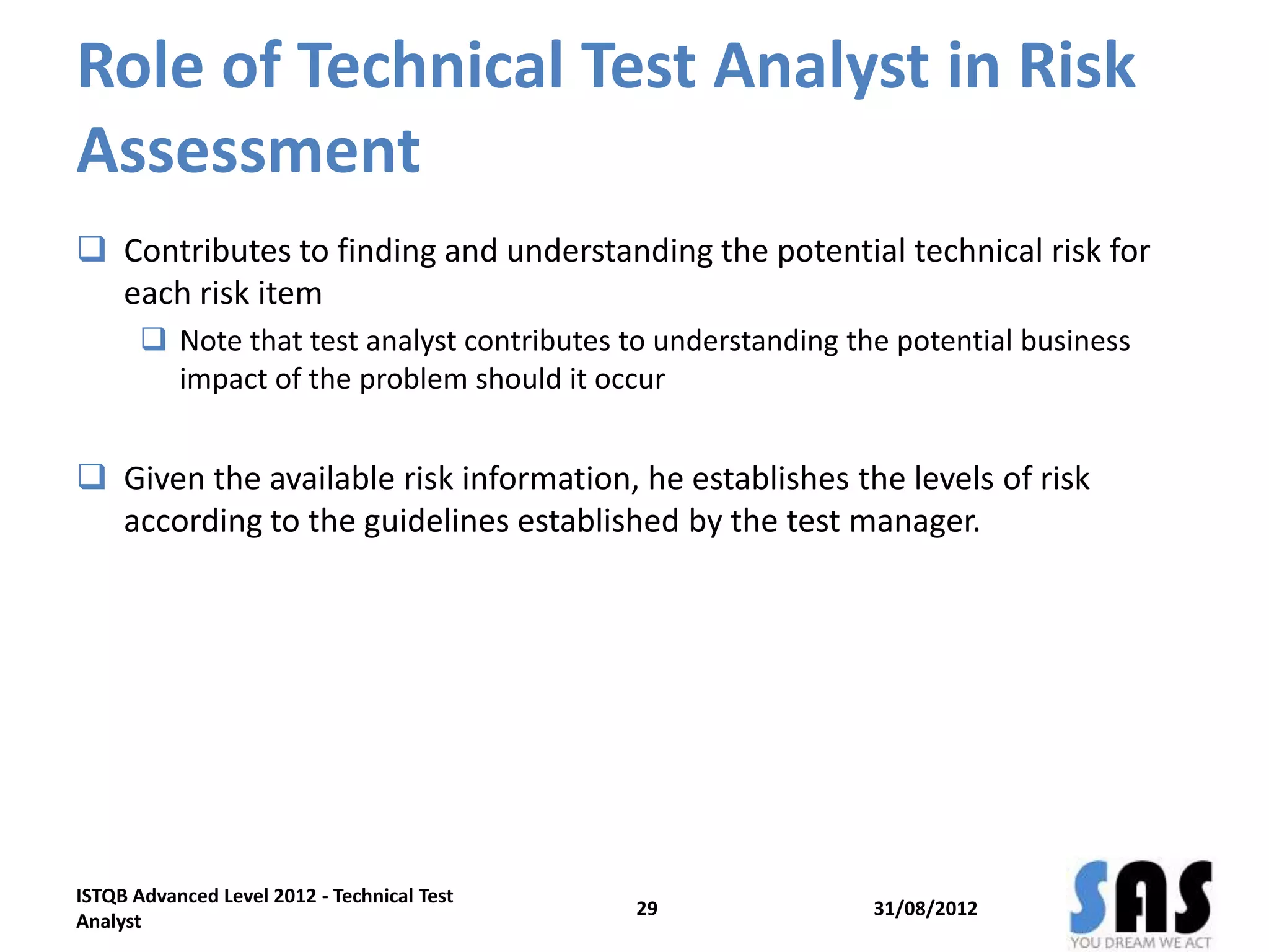 Role of Technical Test Analyst in Risk
Assessment
 Contributes to finding and understanding the potential technical risk for
each risk item
 Note that test analyst contributes to understanding the potential business
impact of the problem should it occur
 Given the available risk information, he establishes the levels of risk
according to the guidelines established by the test manager.
31/08/2012
ISTQB Advanced Level 2012 - Technical Test
Analyst
29
 