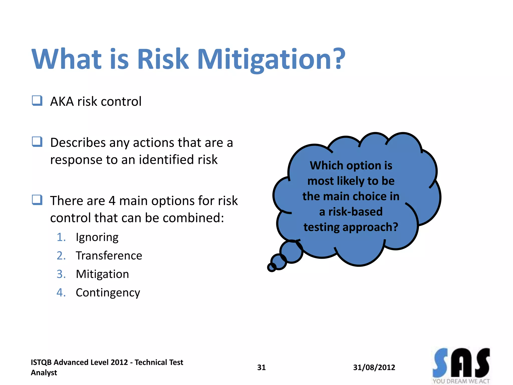 What is Risk Mitigation?
 AKA risk control
 Describes any actions that are a
response to an identified risk
 There are 4 main options for risk
control that can be combined:
1. Ignoring
2. Transference
3. Mitigation
4. Contingency
31/08/2012
ISTQB Advanced Level 2012 - Technical Test
Analyst
31
Which option is
most likely to be
the main choice in
a risk-based
testing approach?
 