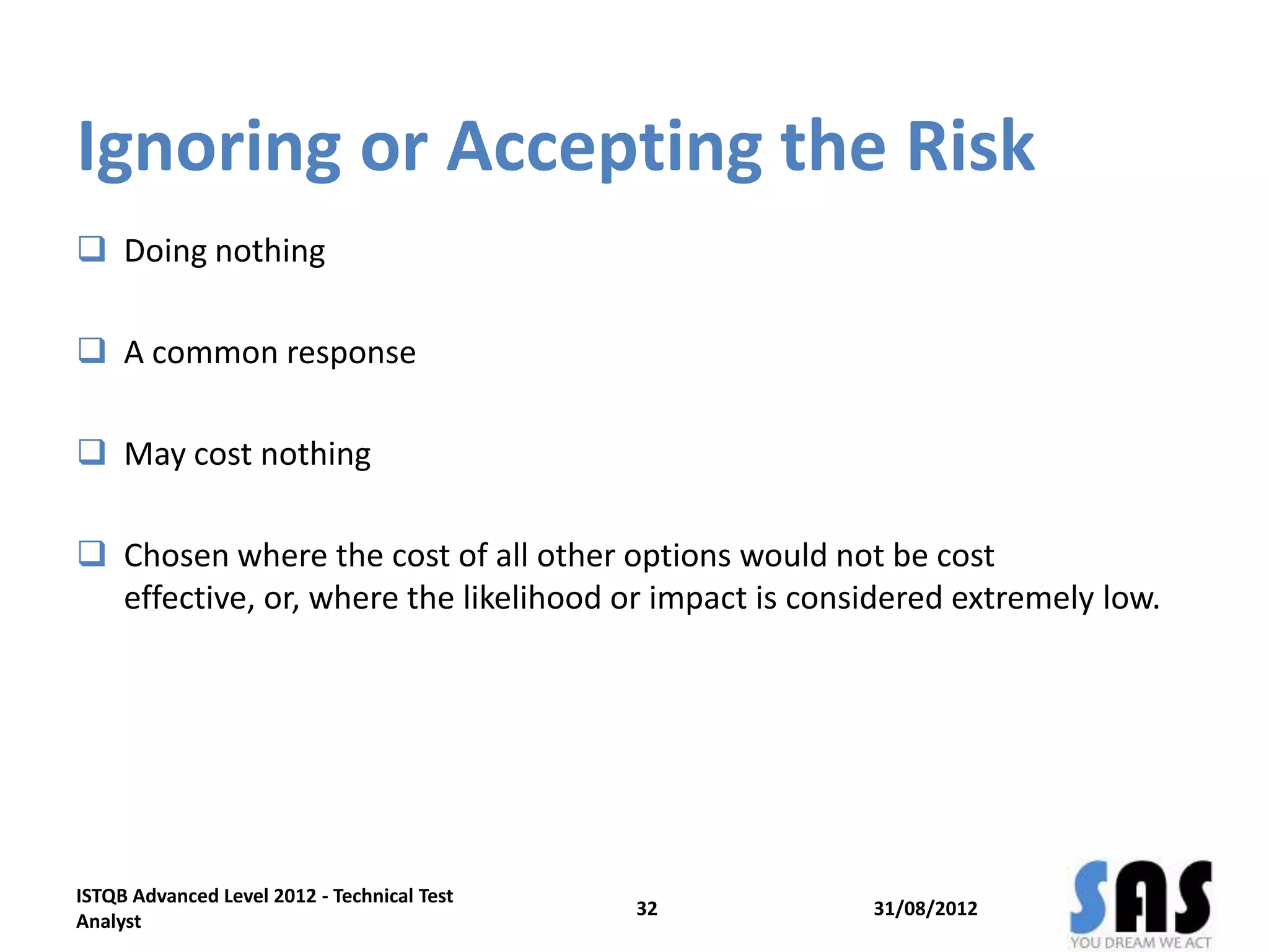 Ignoring or Accepting the Risk
 Doing nothing
 A common response
 May cost nothing
 Chosen where the cost of all other options would not be cost
effective, or, where the likelihood or impact is considered extremely low.
31/08/2012
ISTQB Advanced Level 2012 - Technical Test
Analyst
32
 
